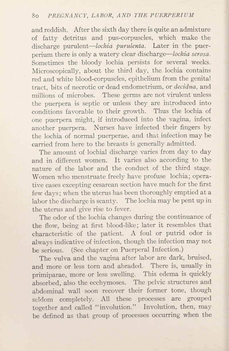 and reddish. After the sixth day there is quite an admixture of fatty detritus and pus-corpuscles, which make the discharge purulent—lochia purulenta. Later in the puer- perium there is only a watery clear discharge—lochia serosa. Sometimes the bloody lochia persists for several weeks. Microscopically, about the third day, the lochia contains red and white blood-corpuscles, epithelium from the genital tract, bits of necrotic or dead endometrium, or decidua, and millions of microbes. These germs are not virulent unless the puerpera is septic or unless they are introduced into conditions favorable to their growth. Thus the lochia of one puerpera might, if introduced into the vagina, infect another puerpera. Nurses have infected their fingers by the lochia of normal puerperae, and that infection may be carried from here to the breasts is generally admitted. The amount of lochial discharge varies from day to day and in different women. It varies also according to the nature of the labor and the conduct of the third stage. 'Women who menstruate freely have profuse lochia; opera¬ tive cases excepting cesarean section have much for the first few days; when the uterus has been thoroughly emptied at a labor the discharge is scanty. The lochia may be pent up in the uterus and give rise to fever. The odor of the lochia changes during the continuance of the flow, being at first blood-like; later it resembles that characteristic of the patient. A foul or putrid odor is always indicative of infection, though the infection may not be serious. (See chapter on Puerperal Infection.) The vulva and the vagina after labor are dark, bruised, and more or less torn and abraded. There is, usually in primiparae, more or less swelling. This edema is quickly absorbed, also the ecchymoses. The pelvic structures and abdominal wall soon recover their former tone, though seldom completely. All these processes are grouped together and called “involution.” Involution, then, may be defined as that group of processes occurring when the