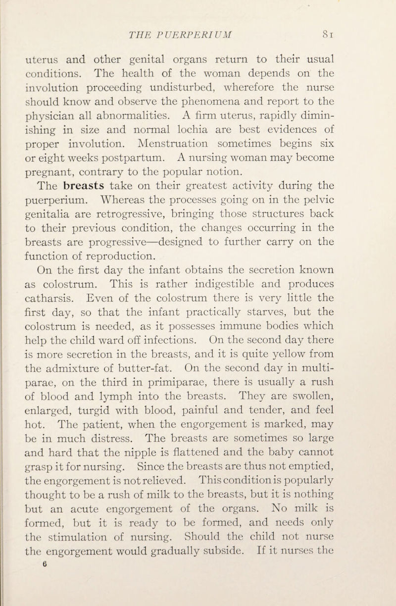uterus and other genital organs return to their usual conditions. The health of the woman depends on the involution proceeding undisturbed, wherefore the nurse should know and observe the phenomena and report to the physician all abnormalities. A firm uterus, rapidly dimin¬ ishing in size and normal lochia are best evidences of proper involution. Menstruation sometimes begins six or eight weeks postpartum. A nursing woman may become pregnant, contrary to the popular notion. The breasts take on their greatest activity during the puerperium. Whereas the processes going on in the pelvic genitalia are retrogressive, bringing those structures back to their previous condition, the changes occurring in the breasts are progressive—designed to further carry on the function of reproduction. On the first day the infant obtains the secretion known as colostrum. This is rather indigestible and produces catharsis. Even of the colostrum there is very little the first day, so that the infant practically starves, but the colostrum is needed, as it possesses immune bodies which help the child ward off infections. On the second day there is more secretion in the breasts, and it is quite yellow from the admixture of butter-fat. On the second day in multi- parae, on the third in primiparae, there is usually a rush of blood and lymph into the breasts. They are swollen, enlarged, turgid with blood, painful and tender, and feel hot. The patient, when the engorgement is marked, may be in much distress. The breasts are sometimes so large and hard that the nipple is flattened and the baby cannot grasp it for nursing. Since the breasts are thus not emptied, the engorgement is not relieved. This condition is popularly thought to be a rush of milk to the breasts, but it is nothing but an acute engorgement of the organs. No milk is formed, but it is ready to be formed, and needs only the stimulation of nursing. Should the child not nurse the engorgement would gradually subside. If it nurses the G