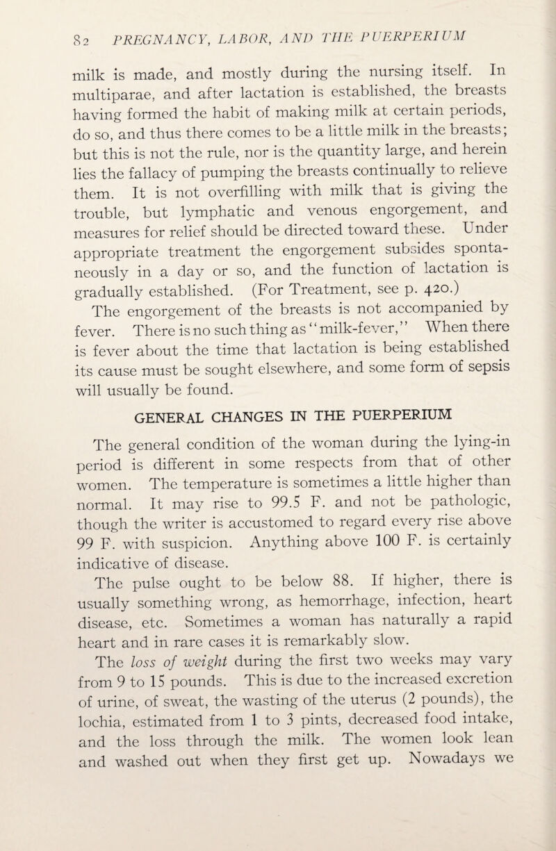 milk is made, and mostly during the nursing itself. In multiparae, and after lactation is established, the breasts having formed the habit of making milk at certain periods, do so, and thus there comes to be a little milk in the breasts; but this is not the rule, nor is the quantity large, and herein lies the fallacy of pumping the breasts continually to relieve them. It is not overfilling with milk that is giving the trouble, but lymphatic and venous engorgement, and measures for relief should be directed toward tnese. Undei appropriate treatment the engorgement subsides sponta¬ neously in a day or so, and the function of lactation is gradually established. (For Treatment, see p. 420.) The engorgement of the breasts is not accompanied by fever. There is no such thing as ‘ ‘ milk-fever, ’ ’ When there is fever about the time that lactation is being established its cause must be sought elsewhere, and some form of sepsis will usually be found. GENERAL CHANGES IN THE PUERPERIUM The general condition of the woman during the lying-in period is different in some respects from that of other women. The temperature is sometimes a little higher than normal. It may rise to 99.5 F. and not be pathologic, though the writer is accustomed to regard every rise above 99 F. with suspicion. Anything above 100 F. is certainly indicative of disease. The pulse ought to be below 88. If higher, there is usually something wrong, as hemorrhage, infection, heart disease, etc. Sometimes a woman has naturally a rapid heart and in rare cases it is remarkably slow. The loss of weight during the first two weeks may vary from 9 to 15 pounds. This is due to the increased excretion of urine, of sweat, the wasting of the uterus (2 pounds), the lochia, estimated from 1 to 3 pints, decreased food intake, and the loss through the milk. The women look lean and washed out when they first get up. Nowadays we