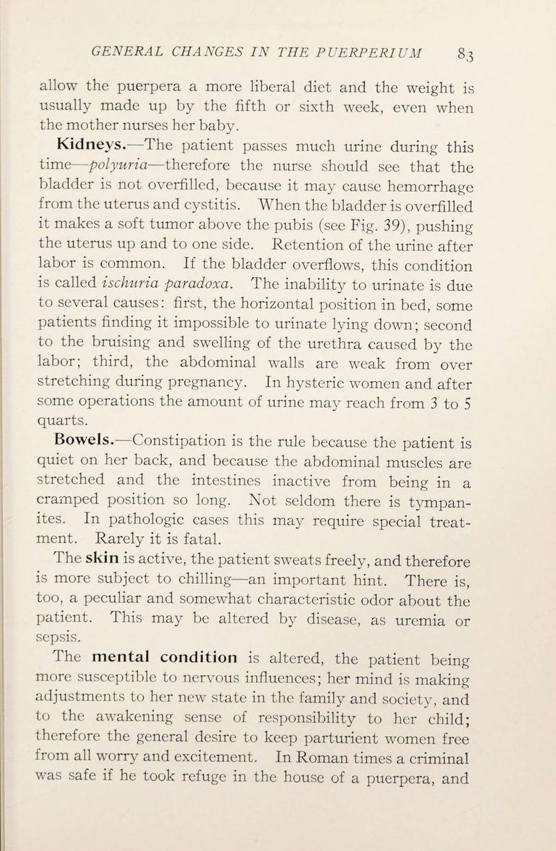 allow the puerpera a more liberal diet and the weight is usually made up by the fifth or sixth week, even when the mother nurses her baby. Kidneys.—The patient passes much urine during this time—polyuria—therefore the nurse should see that the bladder is not overfilled, because it may cause hemorrhage from the uterus and cystitis. When the bladder is overfilled it makes a soft tumor above the pubis (see Fig. 39), pushing the uterus up and to one side. Retention of the urine after labor is common. If the bladder overflows, this condition is called ischuria paradoxa. The inability to urinate is due to several causes: first, the horizontal position in bed, some patients finding it impossible to urinate lying down; second to the bruising and swelling of the urethra caused by the labor; third, the abdominal walls are weak from over stretching during pregnancy. In hysteric women and after some operations the amount of urine may reach from 3 to 5 quarts. Bowels.—Constipation is the rule because the patient is quiet on her back, and because the abdominal muscles are stretched and the intestines inactive from being in a cramped position so long. Not seldom there is tympan¬ ites. In pathologic cases this may require special treat¬ ment. Rarely it is fatal. The skin is active, the patient sweats freely, and therefore is more subject to chilling—an important hint. There is, too, a peculiar and somewhat characteristic odor about the patient. This may be altered by disease, as uremia or sepsis. The mental condition is altered, the patient being more susceptible to nervous influences; her mind is making adjustments to her new state in the family and society, and to the awakening sense of responsibility to her child; therefore the general desire to keep parturient women free irom all worry and excitement. In Roman times a criminal was safe if he took refuge in the house of a puerpera, and
