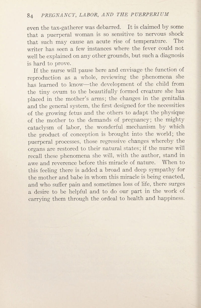 even the tax-gatherer was debarred. It is claimed by some that a puerperal woman is so sensitive to nervous shock that such may cause an acute rise of temperature. The writer has seen a few instances where the fever could not well be explained on any other grounds, but such a diagnosis is hard to prove. If the nurse will pause here and envisage the function of reproduction as a whole, reviewing the phenomena she has learned to know—the development of the child from the tiny ovum to the beautifully formed creature she has placed in the mother’s arms; the changes in the genitalia and the general system, the first designed for the necessities of the growing fetus and the others to adapt the physique of the mother to the demands of pregnancy; the mighty cataclysm of labor, the wonderful mechanism by which the product of conception is brought into the world; the puerperal processes, those regressive changes whereby the organs are restored to their natural states; if the nurse will recall these phenomena she will, with the author, stand in awe and reverence before this miracle of nature. When to this feeling there is added a broad and deep sympathy for the mother and babe in whom this miracle is being enacted, and who suffer pain and sometimes loss of life, there surges a desire to be helpful and to do our part in the work of carrying them through the ordeal to health and happiness.
