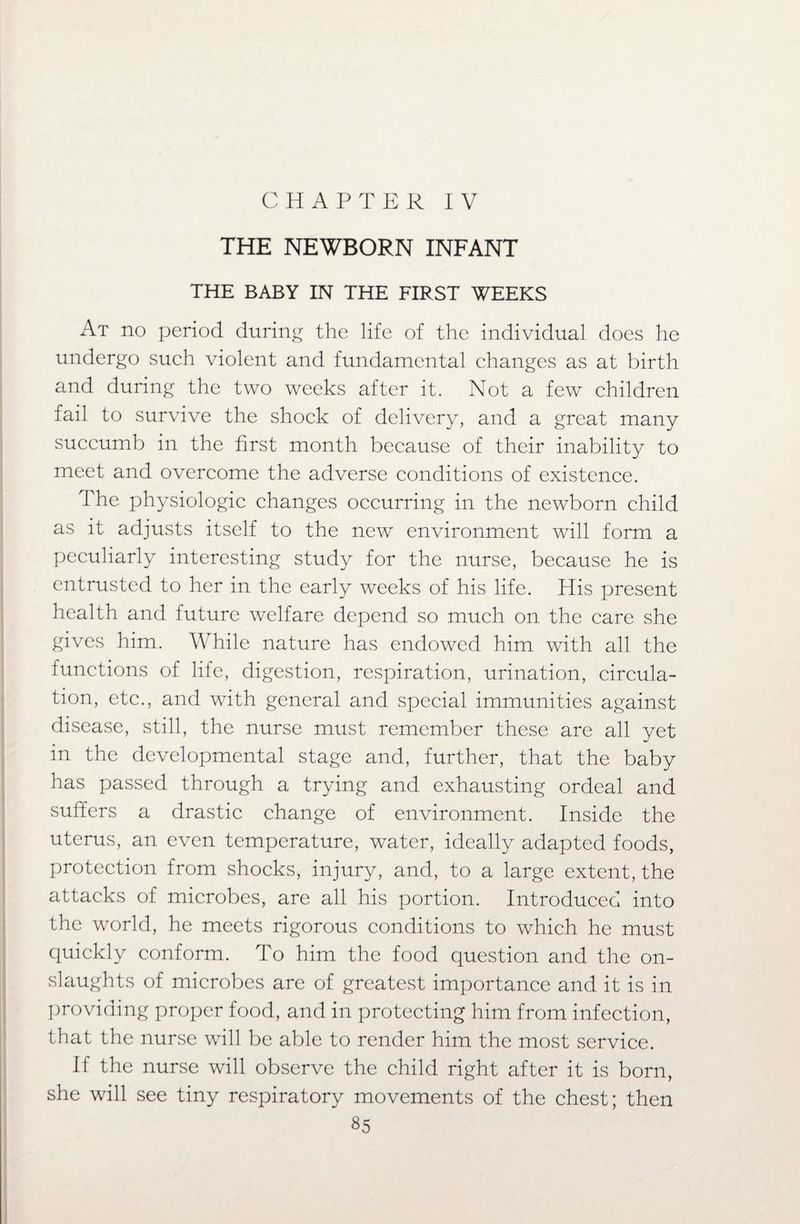 THE NEWBORN INFANT THE BABY IN THE FIRST WEEKS At no period during the life of the individual does he undergo such violent and fundamental changes as at birth and during the two weeks after it. Not a few children fail to survive the shock of delivery, and a great many succumb in the first month because of their inability to meet and overcome the adverse conditions of existence. The physiologic changes occurring in the newborn child as it adjusts itself to the new environment will form a peculiarly interesting study for the nurse, because he is entrusted to her in the early weeks of his life. His present health and future welfare depend so much on the care she gives him. While nature has endowed him with all the functions of life, digestion, respiration, urination, circula¬ tion, etc., and with general and special immunities against disease, still, the nurse must remember these are all yet in the developmental stage and, further, that the baby has passed through a trying and exhausting ordeal and suffers a drastic change of environment. Inside the uterus, an even temperature, water, ideally adapted foods, protection from shocks, injury, and, to a large extent, the attacks of microbes, are all his portion. Introduced into the world, he meets rigorous conditions to which he must quickly conform. To him the food question and the on¬ slaughts of microbes are of greatest importance and it is in providing proper food, and in protecting him from infection, that the nurse will be able to render him the most service. If the nurse will observe the child right after it is born, she will see tiny respiratory movements of the chest; then