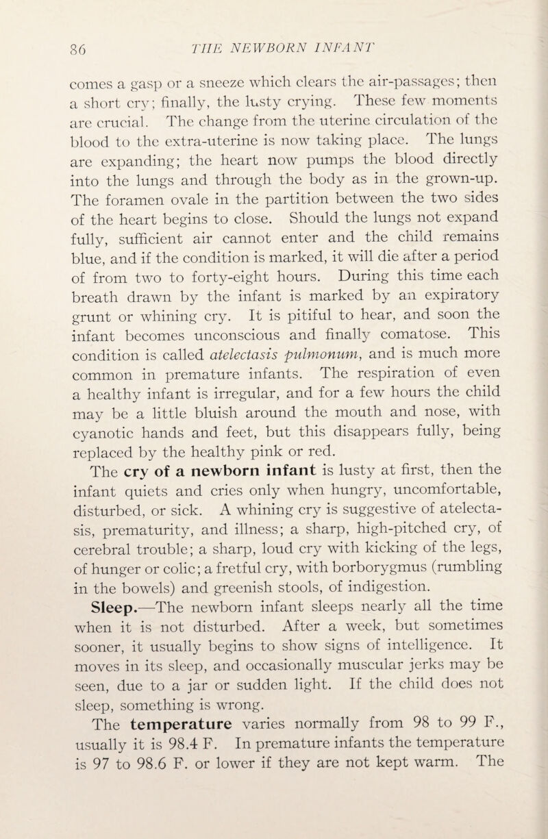 comes a gasp or a sneeze which clears the air-passages; then a short cry; finally, the lusty crying. These few moments are crucial. The change from the uterine circulation of the blood to the extra-uterine is now taking place. The lungs are expanding; the heart now pumps the blood directly into the lungs and through the body as in the grown-up. The foramen ovale in the partition between the two sides of the heart begins to close. Should the lungs not expand fully, sufficient air cannot enter and the child remains blue, and if the condition is marked, it will die after a period of from two to forty-eight hours. During this time each breath drawn by the infant is marked by an expiratory grunt or whining cry. It is pitiful to hear, and soon the infant becomes unconscious and finally comatose. This condition is called atelectasis pulmonum, and is much more common in premature infants. The respiration of even a healthy infant is irregular, and for a few hours the child may be a little bluish around the mouth and nose, with cyanotic hands and feet, but this disappears fully, being replaced by the healthy pink or red. The cry of a newborn infant is lusty at first, then the infant quiets and cries only when hungry, uncomfortable, disturbed, or sick. A whining cry is suggestive of atelecta¬ sis, prematurity, and illness; a sharp, high-pitched cry, of cerebral trouble; a sharp, loud cry with kicking of the legs, of hunger or colic; a fretful cry, with borborygmus (rumbling in the bowels) and greenish stools, of indigestion. Sleep.—The newborn infant sleeps nearly all the time when it is not disturbed. After a week, but sometimes sooner, it usually begins to show signs of intelligence. It moves in its sleep, and occasionally muscular jerks may be .seen, due to a jar or sudden light. If the child does not sleep, something is wrong. The temperature varies normally from 98 to 99 F., usually it is 98.4 F. In premature infants the temperature is 97 to 98.6 F. or lower if they are not kept warm. The