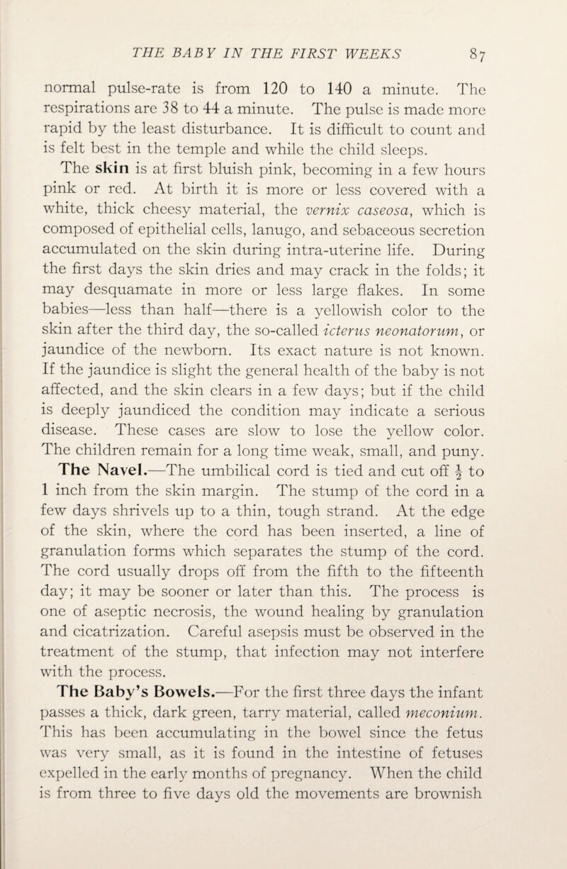 normal pulse-rate is from 120 to 140 a minute. The respirations are 38 to 44 a minute. The pulse is made more rapid by the least disturbance. It is difficult to count and is felt best in the temple and while the child sleeps. The skin is at first bluish pink, becoming in a few hours pink or red. At birth it is more or less covered with a white, thick cheesy material, the vernix caseosa, which is composed of epithelial cells, lanugo, and sebaceous secretion accumulated on the skin during intra-uterine life. During the first days the skin dries and may crack in the folds; it may desquamate in more or less large flakes. In some babies—less than half—there is a yellowish color to the skin after the third day, the so-called icterus neonatorum, or jaundice of the newborn. Its exact nature is not known. If the jaundice is slight the general health of the baby is not affected, and the skin clears in a few days; but if the child is deeply jaundiced the condition may indicate a serious disease. These cases are slow to lose the yellow color. The children remain for a long time weak, small, and puny. The Navel.—The umbilical cord is tied and cut off \ to 1 inch from the skin margin. The stump of the cord in a few days shrivels up to a thin, tough strand. At the edge of the skin, where the cord has been inserted, a line of granulation forms which separates the stump of the cord. The cord usually drops off from the fifth to the fifteenth day; it may be sooner or later than this. The process is one of aseptic necrosis, the wound healing by granulation and cicatrization. Careful asepsis must be observed in the treatment of the stump, that infection may not interfere with the process. The Baby’s Bowels .—For the first three days the infant passes a thick, dark green, tarry material, called meconium. This has been accumulating in the bowel since the fetus was very small, as it is found in the intestine of fetuses expelled in the early months of pregnancy. When the child is from three to five days old the movements are brownish