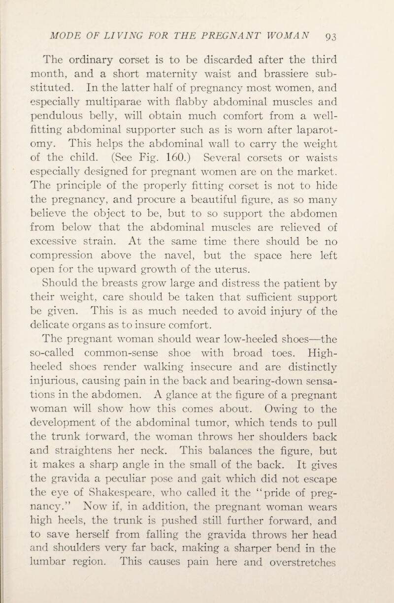 The ordinary corset is to be discarded after the third month, and a short maternity waist and brassiere sub¬ stituted. In the latter half of pregnancy most women, and especially multiparae with flabby abdominal muscles and pendulous belly, wall obtain much comfort from a well¬ fitting abdominal supporter such as is worn after laparot¬ omy. This helps the abdominal wall to carry the weight of the child. (See Fig. 160.) Several corsets or waists especially designed for pregnant women are on the market. The principle of the properly fitting corset is not to hide the pregnancy, and procure a beautiful figure, as so many believe the object to be, but to so support the abdomen from below that the abdominal muscles are relieved of excessive strain. At the same time there should be no compression above the navel, but the space here left open for the upward growth of the uterus. Should the breasts grow large and distress the patient by their weight, care should be taken that sufficient support be given. This is as much needed to avoid injury of the delicate organs as to insure comfort. The pregnant woman should wear low-heeled shoes—the so-called common-sense shoe with broad toes. High- heeled shoes render walking insecure and are distinctly injurious, causing pain in the back and bearing-down sensa¬ tions in the abdomen. A glance at the figure of a pregnant woman will show how this comes about. Owing to the development of the abdominal tumor, which tends to pull the trunk forward, the woman throws her shoulders back and straightens her neck. This balances the figure, but it makes a sharp angle in the small of the back. It gives the gravida a peculiar pose and gait which did not escape the eye of Shakespeare, who called it the “pride of preg¬ nancy.” Now if, in addition, the pregnant woman wears high heels, the trunk is pushed still further forward, and to save herself from falling the gravida throws her head and shoulders very far back, making a sharper bend in the lumbar region. This causes pain here and overstretches