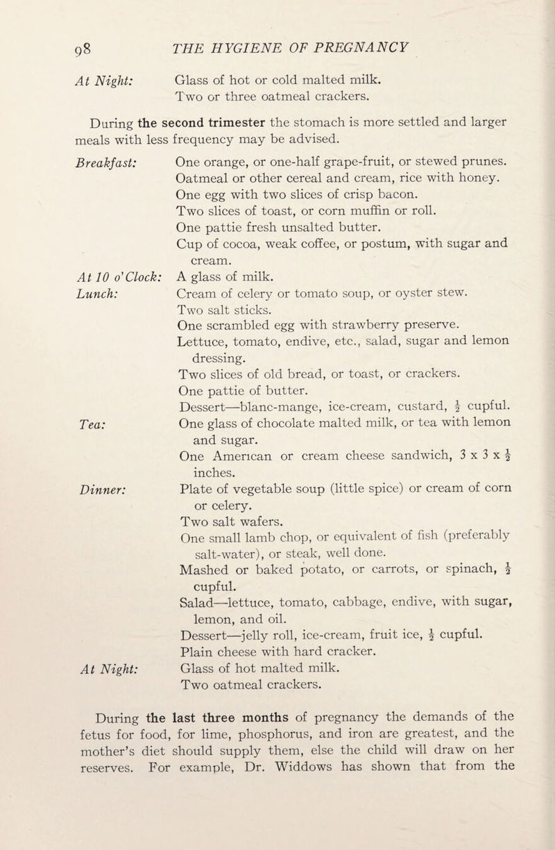 At Night: Glass of hot or cold malted rnilk. Two or three oatmeal crackers. During the second trimester the stomach is more settled and larger meals with less frequency may be advised. Breakfast: One orange, or one-half grape-fruit, or stewed prunes. Oatmeal or other cereal and cream, rice with honey. One egg with two slices of crisp bacon. Two slices of toast, or corn muffin or roll. One pattie fresh unsalted butter. Cup of cocoa, weak coffee, or postum, with sugar and cream. At 10 o'Clock: A glass of milk. Lunch: Cream of celery or tomato soup, or oyster stew. Two salt sticks. One scrambled egg with strawberry preserve. Lettuce, tomato, endive, etc., salad, sugar and lemon dressing. Two slices of old bread, or toast, or crackers. One pattie of butter. Dessert—blanc-mange, ice-cream, custard, \ cupful. Tea: One glass of chocolate malted milk, or tea with lemon and sugar. One American or cream cheese sandwich, 3 x 3 x ^ inches. Dinner: Plate of vegetable soup (little spice) or cream of corn or celery. Two salt wafers. One small lamb chop, or equivalent of fish (preferably salt-water), or steak, well done. Mashed or baked potato, or carrots, or spinach, \ cupful. Salad—lettuce, tomato, cabbage, endive, with sugar, lemon, and oil. Dessert—jelly roll, ice-cream, fruit ice, | cupful. Plain cheese with hard cracker. At Night: Glass of hot malted milk. Two oatmeal crackers. During the last three months of pregnancy the demands of the fetus for food, for lime, phosphorus, and iron are greatest, and the mother’s diet should supply them, else the child will draw on her reserves. For example, Dr. Widdows has shown that from the