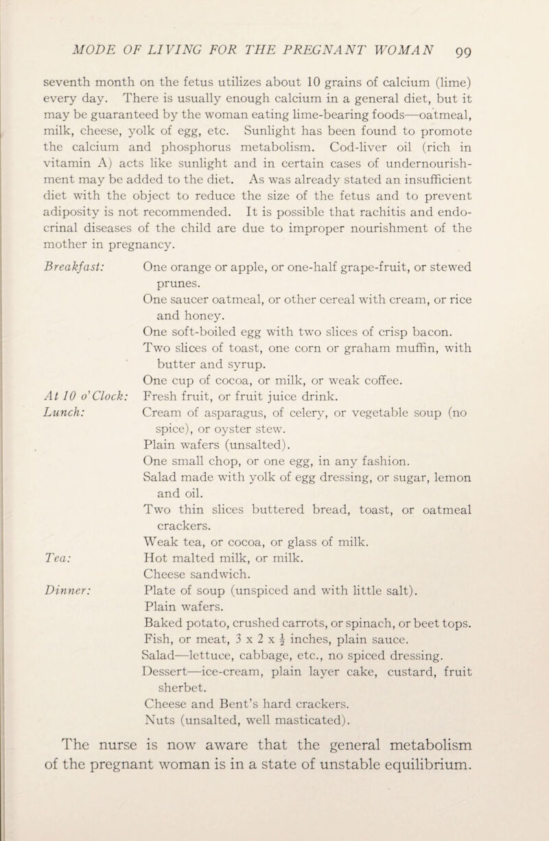 seventh month on the fetus utilizes about 10 grains of calcium (lime) every day. There is usually enough calcium in a general diet, but it may be guaranteed by the woman eating lime-bearing foods—oatmeal, milk, cheese, yolk of egg, etc. Sunlight has been found to promote the calcium and phosphorus metabolism. Cod-liver oil (rich in vitamin A) acts like sunlight and in certain cases of undernourish¬ ment may be added to the diet. As was already stated an insufficient diet with the object to reduce the size of the fetus and to prevent adiposity is not recommended. It is possible that rachitis and endo- crinal diseases of the child are due to improper nourishment of the mother in pregnancy. Breakfast: One orange or apple, or one-half grape-fruit, or stewed prunes. One saucer oatmeal, or other cereal with cream, or rice and honey. One soft-boiled egg with two slices of crisp bacon. Two slices of toast, one corn or graham muffin, with butter and syrup. One cup of cocoa, or milk, or weak coffee. At 10 o' Clock: Fresh fruit, or fruit juice drink. Lunch: Cream of asparagus, of celery, or vegetable soup (no spice), or oyster stew. Plain wafers (unsalted). One small chop, or one egg, in any fashion. Salad made with yolk of egg dressing, or sugar, lemon and oil. Two thin slices buttered bread, toast, or oatmeal crackers. Weak tea, or cocoa, or glass of milk. Tea: Hot malted milk, or milk. Cheese sandwich. Dinner: Plate of soup (unspiced and with little salt). Plain wafers. Baked potato, crushed carrots, or spinach, or beet tops. Fish, or meat, 3 x 2 x | inches, plain sauce. Salad—lettuce, cabbage, etc., no spiced dressing. Dessert—ice-cream, plain layer cake, custard, fruit sherbet. Cheese and Bent’s hard crackers. Nuts (unsalted, well masticated). The nurse is now aware that the general metabolism of the pregnant woman is in a state of unstable equilibrium.