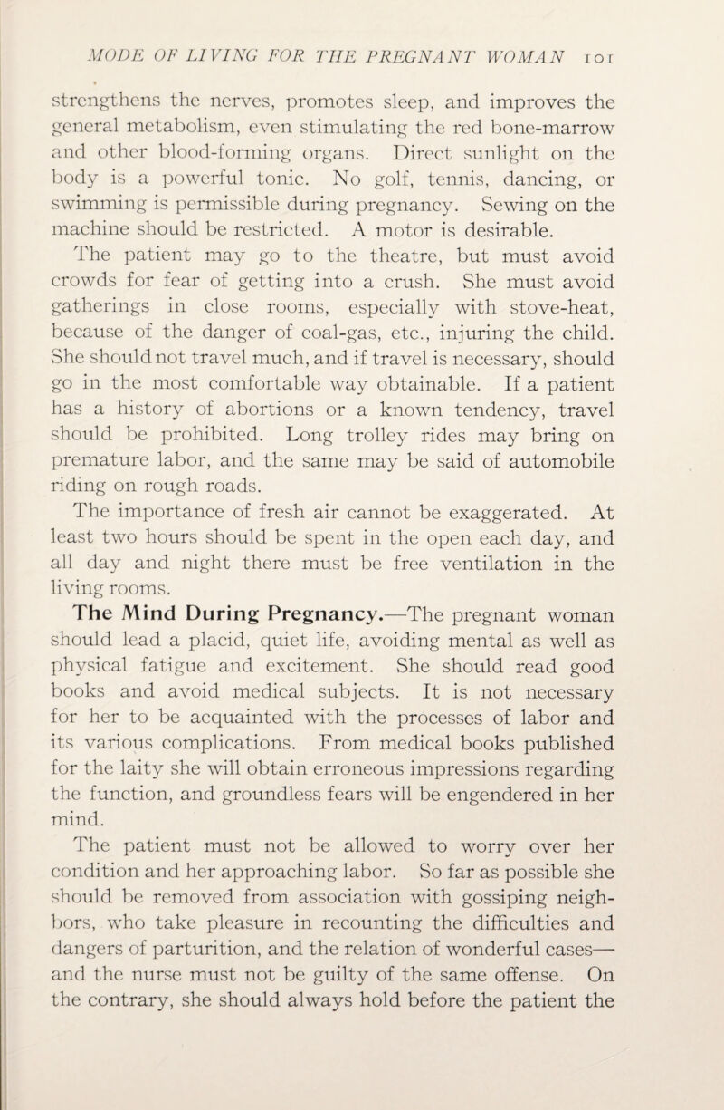 strengthens the nerves, promotes sleep, and improves the general metabolism, even stimulating the red bone-marrow and other blood-forming organs. Direct sunlight on the body is a powerful tonic. No golf, tennis, dancing, or swimming is permissible during pregnancy. Sewing on the machine should be restricted. A motor is desirable. The patient may go to the theatre, but must avoid crowds for fear of getting into a crush. She must avoid gatherings in close rooms, especially with stove-heat, because of the danger of coal-gas, etc., injuring the child. She should not travel much, and if travel is necessary, should go in the most comfortable way obtainable. If a patient has a history of abortions or a known tendency, travel should be prohibited. Long trolley rides may bring on premature labor, and the same may be said of automobile riding on rough roads. The importance of fresh air cannot be exaggerated. At least two hours should be spent in the open each day, and all day and night there must be free ventilation in the living rooms. The Mind During Pregnancy.—The pregnant woman should lead a placid, quiet life, avoiding mental as well as physical fatigue and excitement. She should read good books and avoid medical subjects. It is not necessary for her to be acquainted with the processes of labor and its various complications. From medical books published for the laity she will obtain erroneous impressions regarding the function, and groundless fears will be engendered in her mind. The patient must not be allowed to worry over her condition and her approaching labor. So far as possible she should be removed from association with gossiping neigh¬ bors, who take pleasure in recounting the difficulties and dangers of parturition, and the relation of wonderful cases— and the nurse must not be guilty of the same offense. On the contrary, she should always hold before the patient the