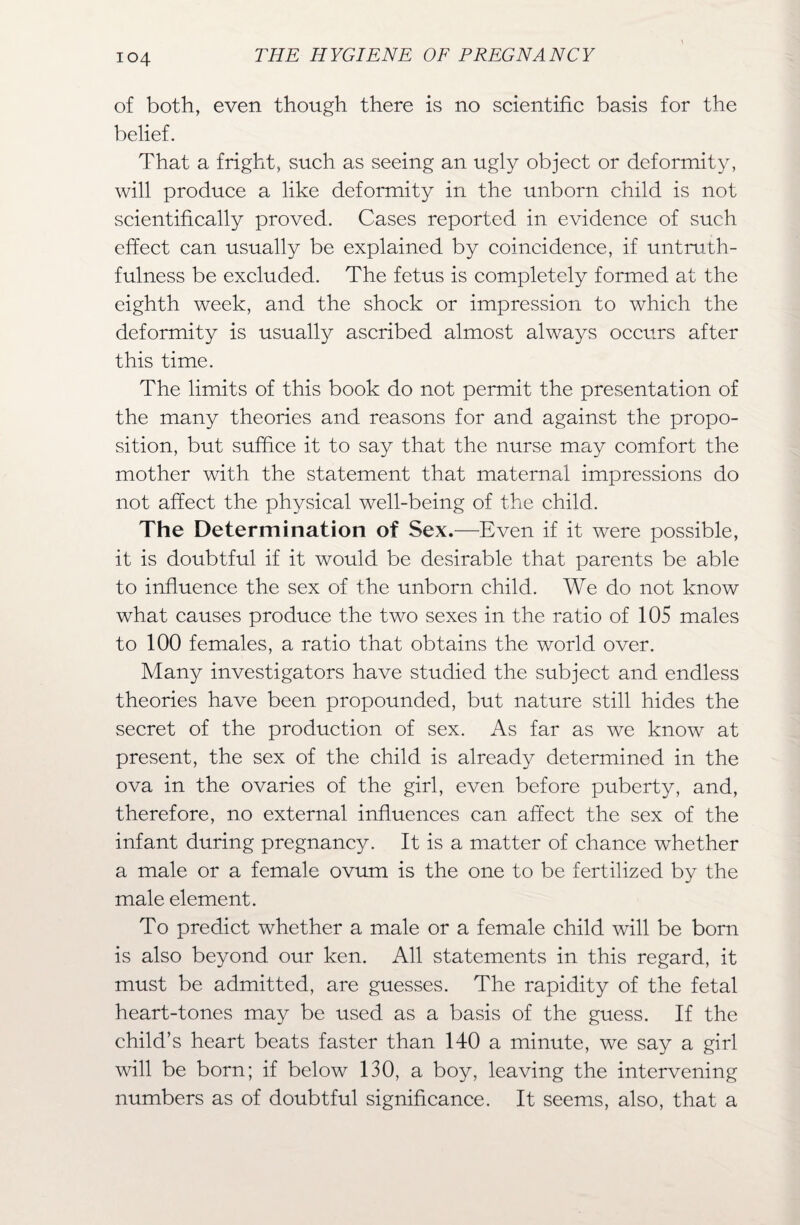 of both, even though there is no scientific basis for the belief. That a fright, such as seeing an ugly object or deformity, will produce a like deformity in the unborn child is not scientifically proved. Cases reported in evidence of such effect can usually be explained by coincidence, if untruth¬ fulness be excluded. The fetus is completely formed at the eighth week, and the shock or impression to which the deformity is usually ascribed almost always occurs after this time. The limits of this book do not permit the presentation of the many theories and reasons for and against the propo¬ sition, but suffice it to say that the nurse may comfort the mother with the statement that maternal impressions do not affect the physical well-being of the child. The Determination of Sex.—Even if it were possible, it is doubtful if it would be desirable that parents be able to influence the sex of the unborn child. We do not know what causes produce the two sexes in the ratio of 105 males to 100 females, a ratio that obtains the world over. Many investigators have studied the subject and endless theories have been propounded, but nature still hides the secret of the production of sex. As far as we know at present, the sex of the child is already determined in the ova in the ovaries of the girl, even before puberty, and, therefore, no external influences can affect the sex of the infant during pregnancy. It is a matter of chance whether a male or a female ovum is the one to be fertilized by the male element. To predict whether a male or a female child will be born is also beyond our ken. All statements in this regard, it must be admitted, are guesses. The rapidity of the fetal heart-tones may be used as a basis of the guess. If the child’s heart beats faster than 140 a minute, we say a girl will be born; if below 130, a boy, leaving the intervening numbers as of doubtful significance. It seems, also, that a