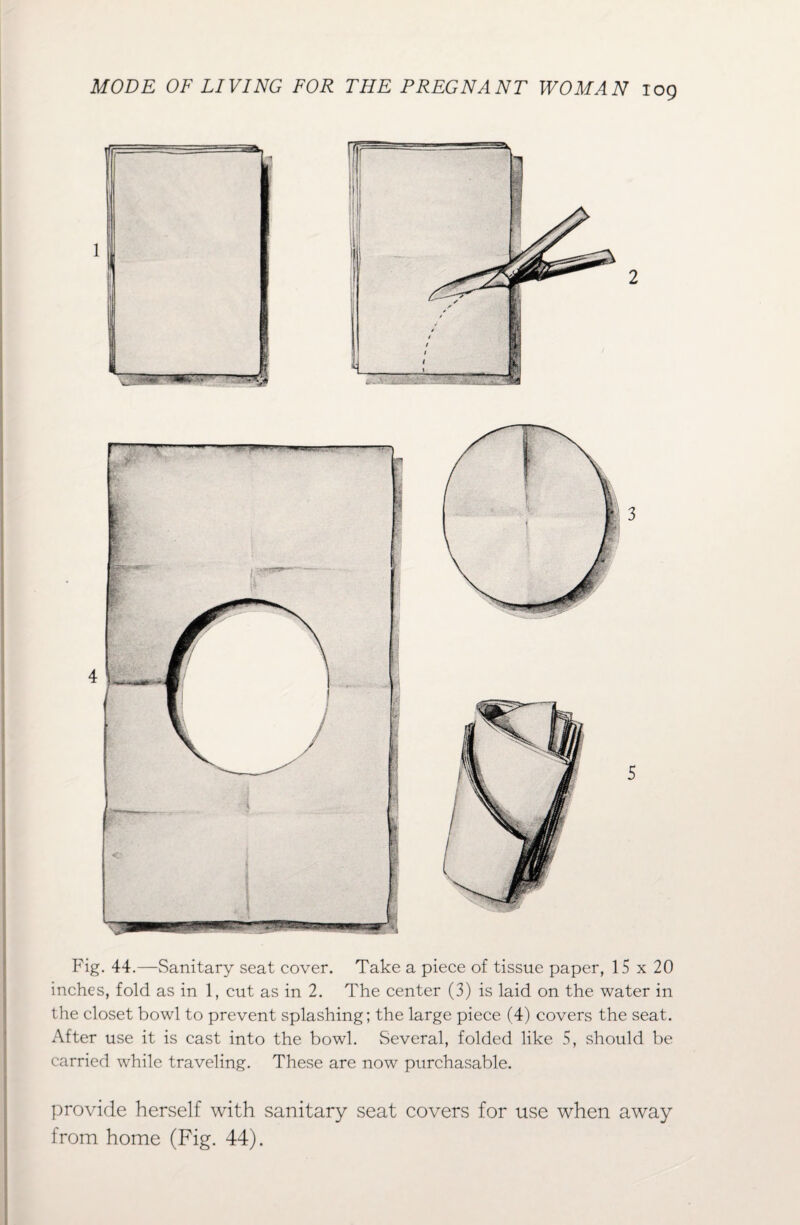 1 2 3 5 Fig. 44.—Sanitary seat cover. Take a piece of tissue paper, 15 x 20 inches, fold as in 1, cut as in 2. The center (3) is laid on the water in the closet bowl to prevent splashing; the large piece (4) covers the seat. After use it is cast into the bowl. Several, folded like 5, should be carried while traveling. These are now purchasable. provide herself with sanitary seat covers for use when away from home (Fig. 44).