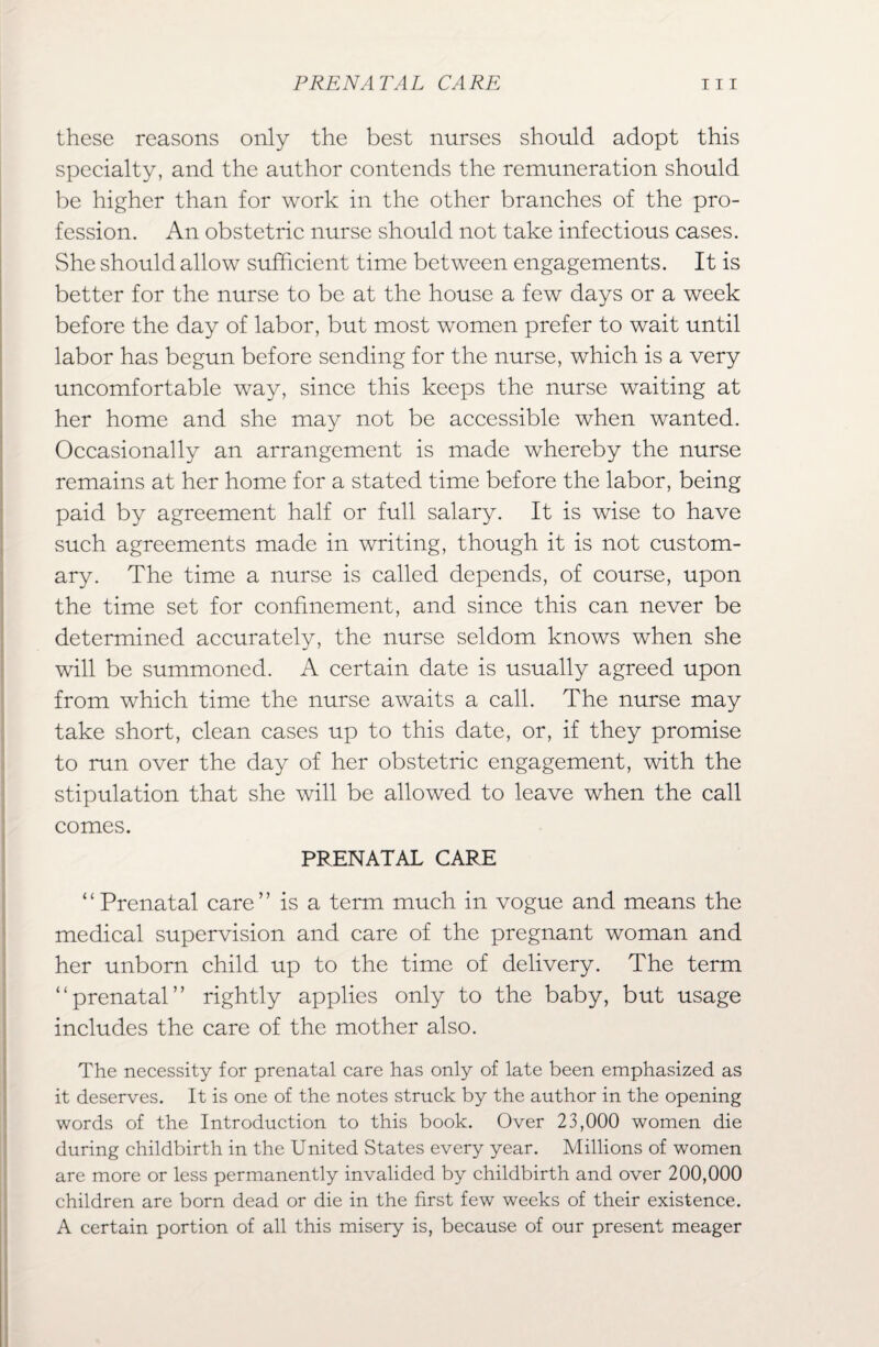 these reasons only the best nurses should adopt this specialty, and the author contends the remuneration should be higher than for work in the other branches of the pro¬ fession. An obstetric nurse should not take infectious cases. She should allow sufficient time between engagements. It is better for the nurse to be at the house a few days or a week before the day of labor, but most women prefer to wait until labor has begun before sending for the nurse, which is a very uncomfortable way, since this keeps the nurse waiting at her home and she may not be accessible when wanted. Occasionally an arrangement is made whereby the nurse remains at her home for a stated time before the labor, being paid by agreement half or full salary. It is wise to have such agreements made in writing, though it is not custom¬ ary. The time a nurse is called depends, of course, upon the time set for confinement, and since this can never be determined accurately, the nurse seldom knows when she will be summoned. A certain date is usually agreed upon from which time the nurse awaits a call. The nurse may take short, clean cases up to this date, or, if they promise to run over the day of her obstetric engagement, with the stipulation that she will be allowed to leave when the call comes. PRENATAL CARE ‘ ‘ Prenatal care ” is a term much in vogue and means the medical supervision and care of the pregnant woman and her unborn child up to the time of delivery. The term “prenatal” rightly applies only to the baby, but usage includes the care of the mother also. The necessity for prenatal care has only of late been emphasized as it deserves. It is one of the notes struck by the author in the opening words of the Introduction to this book. Over 23,000 women die during childbirth in the United States every year. Millions of women are more or less permanently invalided by childbirth and over 200,000 children are born dead or die in the first few weeks of their existence. A certain portion of all this misery is, because of our present meager