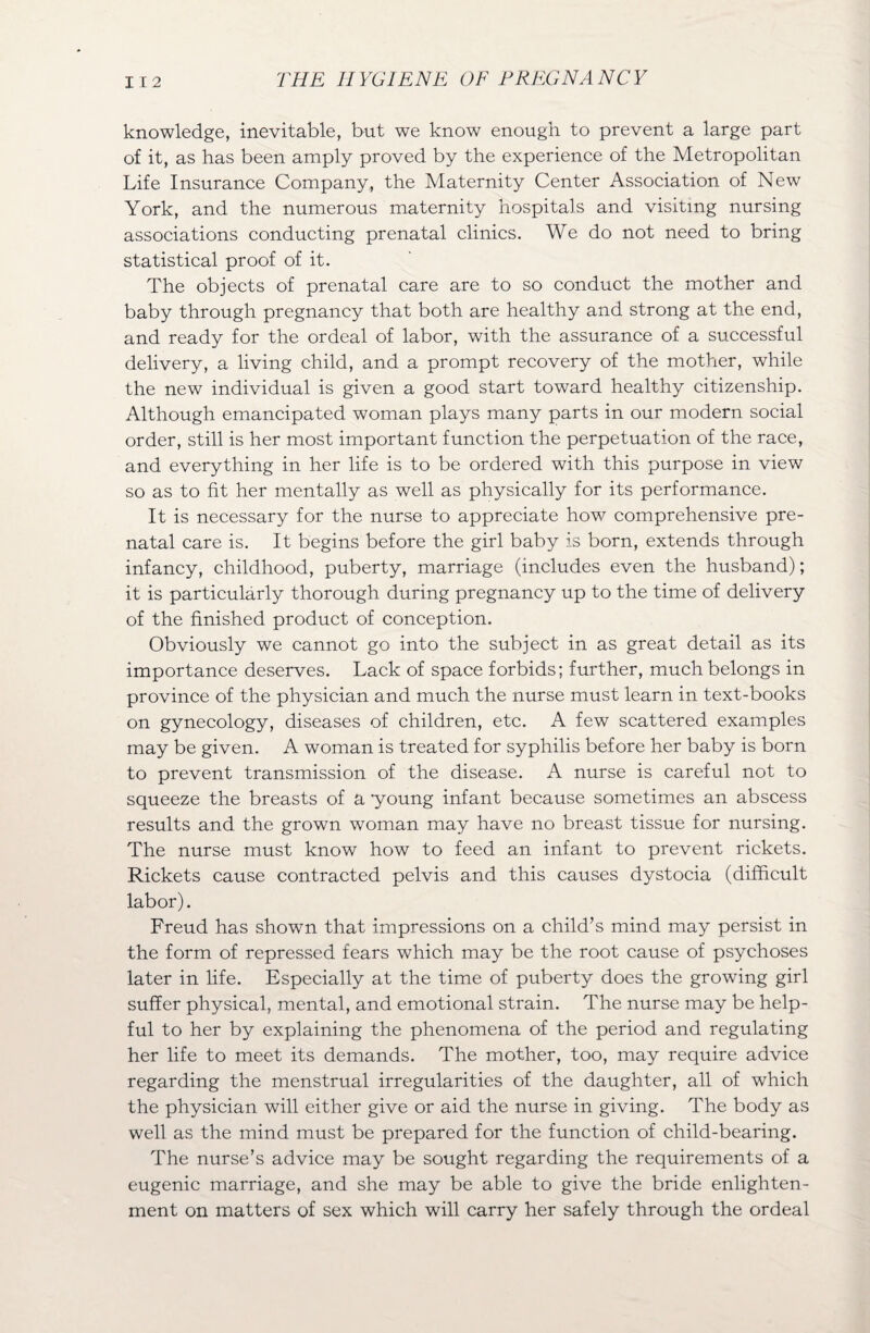 knowledge, inevitable, but we know enough to prevent a large part of it, as has been amply proved by the experience of the Metropolitan Life Insurance Company, the Maternity Center Association of New York, and the numerous maternity hospitals and visiting nursing associations conducting prenatal clinics. We do not need to bring statistical proof of it. The objects of prenatal care are to so conduct the mother and baby through pregnancy that both are healthy and strong at the end, and ready for the ordeal of labor, with the assurance of a successful delivery, a living child, and a prompt recovery of the mother, while the new individual is given a good start toward healthy citizenship. Although emancipated woman plays many parts in our modern social order, still is her most important function the perpetuation of the race, and everything in her life is to be ordered with this purpose in view so as to fit her mentally as well as physically for its performance. It is necessary for the nurse to appreciate how comprehensive pre¬ natal care is. It begins before the girl baby is born, extends through infancy, childhood, puberty, marriage (includes even the husband); it is particularly thorough during pregnancy up to the time of delivery of the finished product of conception. Obviously we cannot go into the subject in as great detail as its importance deserves. Lack of space forbids; further, much belongs in province of the physician and much the nurse must learn in text-books on gynecology, diseases of children, etc. A few scattered examples may be given. A woman is treated for syphilis before her baby is born to prevent transmission of the disease. A nurse is careful not to squeeze the breasts of a young infant because sometimes an abscess results and the grown woman may have no breast tissue for nursing. The nurse must know how to feed an infant to prevent rickets. Rickets cause contracted pelvis and this causes dystocia (difficult labor). Freud has shown that impressions on a child’s mind may persist in the form of repressed fears which may be the root cause of psychoses later in life. Especially at the time of puberty does the growing girl suffer physical, mental, and emotional strain. The nurse may be help¬ ful to her by explaining the phenomena of the period and regulating her life to meet its demands. The mother, too, may require advice regarding the menstrual irregularities of the daughter, all of which the physician will either give or aid the nurse in giving. The body as well as the mind must be prepared for the function of child-bearing. The nurse’s advice may be sought regarding the requirements of a eugenic marriage, and she may be able to give the bride enlighten¬ ment on matters of sex which will carry her safely through the ordeal