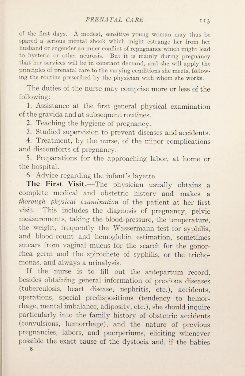 of the first days. A modest, sensitive young woman may thus be spared a serious mental shock which might estrange her from her husband or engender an inner conflict of repugnance which might lead to hysteria or other neurosis. But it is mainly during pregnancy that her services will be in constant demand, and she will apply the principles of prenatal care to the varying conditions she meets, follow¬ ing the routine prescribed by the physician with whom she works. The duties of the nurse may comprise more or less of the following: 1. Assistance at the first general physical examination of the gravida and at subsequent routines. 2. Teaching the hygiene of pregnancy. 3. Studied supervision to prevent diseases and accidents. 4. Treatment, by the nurse, of the minor complications and discomforts of pregnancy. 5. Preparations for the approaching labor, at home or the hospital. 6. Advice regarding the infant’s layette. The First Visit.—The physician usually obtains a complete medical and obstetric history and makes a thorough physical examination of the patient at her first visit. This includes the diagnosis of pregnancy, pelvic measurements, taking the blood-pressure, the temperature, the weight, frequently the Wassermann test for syphilis, and blood-count and hemoglobin estimation, sometimes smears from vaginal mucus for the search for the gonor¬ rhea germ and the spirochete of syphilis, or the tricho¬ monas, and always a urinalysis. If the nurse is to fill out the antepartum record, besides obtaining general information of previous diseases (tuberculosis, heart disease, nephritis, etc.), accidents, operations, special predispositions (tendency to hemor¬ rhage, mental imbalance, adiposity, etc.), she should inquire particularly into the family history of obstetric accidents (convulsions, hemorrhage), and the nature of previous pregnancies, labors, and puerperiums, eliciting whenever possible the exact cause of the dystocia and, if the babies 8