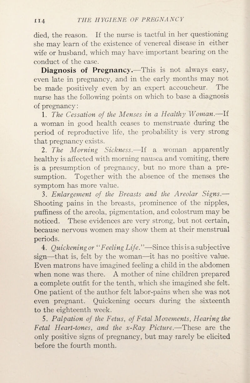 died, the reason. If the nurse is tactful in her questioning she may learn of the existence of venereal disease in either wife or husband, which may have important bearing on the conduct of the case. Diagnosis of Pregnancy.—This is not always easy, even late in pregnancy, and in the early months may not be made positively even by an expert accoucheur. The nurse has the following points on which to base a diagnosis of pregnancy: 1. The Cessation of the Menses in a Healthy Woman.—If a woman in good health ceases to menstruate during the period of reproductive life, the probability is very strong that pregnancy exists. 2. The Morning Sickness.—If a woman apparently healthy is affected with morning nausea and vomiting, there is a presumption of pregnancy, but no more than a pre¬ sumption. Together with the absence of the menses the symptom has more value. 3. Enlargement of the Breasts and the Areolar Signs.— Shooting pains in the breasts, prominence of the nipples, pufhness of the areola, pigmentation, and colostrum may be noticed. These evidences are very strong, but not certain, because nervous women may show them at their menstrual periods. 4. Quickeningor “Feeling Life.—Since this is a subjective sign—that is, felt by the woman—it has no positive value. Even matrons have imagined feeling a child in the abdomen when none was there. A mother of nine children prepared a complete outfit for the tenth, which she imagined she felt. One patient of the author felt labor-pains when she was not even pregnant. Quickening occurs during the sixteenth to the eighteenth week. 5. Palpation of the Fetus, of Fetal Movements, Hearing the Fetal Heart-tones, and the x-Ray Picture.—These are the only positive signs of pregnancy, but may rarely be elicited before the fourth month.