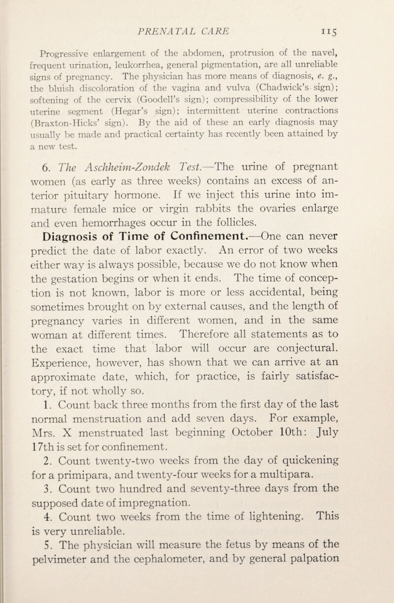 Progressive enlargement of the abdomen, protrusion of the navel, frequent urination, leukorrhea, general pigmentation, are all unreliable signs of pregnancy. The physician has more means of diagnosis, e. g., the bluish discoloration of the vagina and vulva (Chadwick’s sign); softening of the cervix (Goodell’s sign); compressibility of the lower uterine segment (Hegar’s sign); intermittent uterine contractions (Braxton-Hicks’ sign). By the aid of these an early diagnosis may usually be made and practical certainty has recently been attained by a new test. 6. The Aschheim-Zondek Test.—The urine of pregnant women (as early as three weeks) contains an excess of an¬ terior pituitary hormone. If we inject this urine into im¬ mature female mice or virgin rabbits the ovaries enlarge and even hemorrhages occur in the follicles. Diagnosis of Time of Confinement.—One can never predict the date of labor exactly. An error of two weeks either way is always possible, because we do not know when the gestation begins or when it ends. The time of concep¬ tion is not known, labor is more or less accidental, being sometimes brought on by external causes, and the length of pregnancy varies in different women, and in the same woman at different times. Therefore all statements as to the exact time that labor will occur are conjectural. Experience, however, has shown that we can arrive at an approximate date, which, for practice, is fairly satisfac¬ tory, if not wholly so. 1. Count back three months from the first day of the last normal menstruation and add seven days. For example, Mrs. X menstruated last beginning October 10th: July 17th is set for confinement. 2. Count twenty-two weeks from the day of quickening for a primipara, and twenty-four weeks for a multipara. 3. Count two hundred and seventy-three days from the supposed date of impregnation. 4. Count two weeks from the time of lightening. This is very unreliable. 5. The physician will measure the fetus by means of the pelvimeter and the cephalometer, and by general palpation