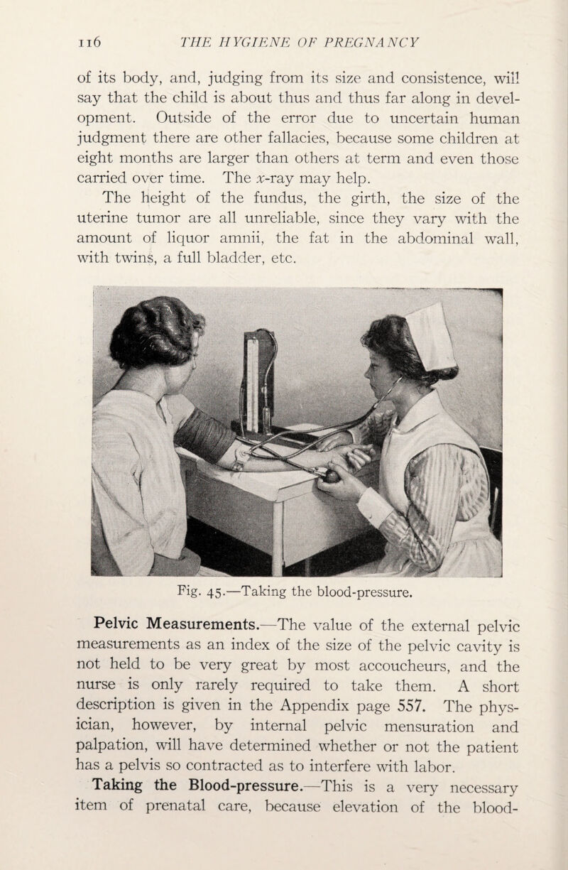 of its body, and, judging from its size and consistence, will say that the child is about thus and thus far along in devel¬ opment. Outside of the error due to uncertain human judgment there are other fallacies, because some children at eight months are larger than others at term and even those carried over time. The v-ray may help. The height of the fundus, the girth, the size of the uterine tumor are all unreliable, since they vary with the amount of liquor amnii, the fat in the abdominal wall, with twins, a full bladder, etc. Fig. 45.—Taking the blood-pressure. Pelvic Measurements.—The value of the external pelvic measurements as an index of the size of the pelvic cavity is not held to be very great by most accoucheurs, and the nurse is only rarely required to take them. A short description is given in the Appendix page 557. The phys¬ ician, however, by internal pelvic mensuration and palpation, will have determined whether or not the patient has a pelvis so contracted as to interfere with labor. Taking the Blood-pressure.—This is a very necessary item of prenatal care, because elevation of the blood-