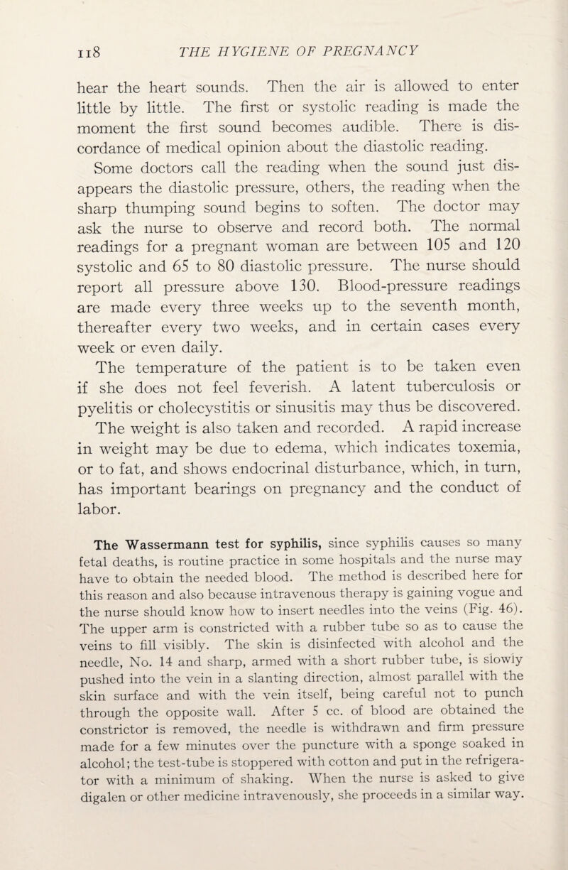 hear the heart sounds. Then the air is allowed to enter little by little. The first or systolic reading is made the moment the first sound becomes audible. There is dis¬ cordance of medical opinion about the diastolic reading. Some doctors call the reading when the sound just dis¬ appears the diastolic pressure, others, the reading when the sharp thumping sound begins to soften. The doctor may ask the nurse to observe and record both. The normal readings for a pregnant woman are between 105 and 120 systolic and 65 to 80 diastolic pressure. The nurse should report all pressure above 130. Blood-pressure readings are made every three weeks up to the seventh month, thereafter every two weeks, and in certain cases every week or even daily. The temperature of the patient is to be taken even if she does not feel feverish. A latent tuberculosis or pyelitis or cholecystitis or sinusitis may thus be discovered. The weight is also taken and recorded. A rapid increase in weight may be due to edema, which indicates toxemia, or to fat, and shows endocrinal disturbance, which, in turn, has important bearings on pregnancy and the conduct of labor. The Wassermann test for syphilis, since syphilis causes so many fetal deaths, is routine practice in some hospitals and the nurse may have to obtain the needed blood. The method is described here for this reason and also because intravenous therapy is gaining vogue and the nurse should know how to insert needles into the veins (Fig. 46). The upper arm is constricted with a rubber tube so as to cause the veins to fill visibly. The skin is disinfected with alcohol and the needle, No. 14 and sharp, armed with a short rubber tube, is siowiy pushed into the vein in a slanting direction, almost parallel with the skin surface and with the vein itself, being careful not to punch through the opposite wall. After 5 cc. of blood are obtained the constrictor is removed, the needle is withdrawn and firm pressure made for a few minutes over the puncture with a sponge soaked in alcohol; the test-tube is stoppered with cotton and put in the refrigera¬ tor with a minimum of shaking. When the nurse is asked to give digalen or other medicine intravenously, she proceeds in a similar way.