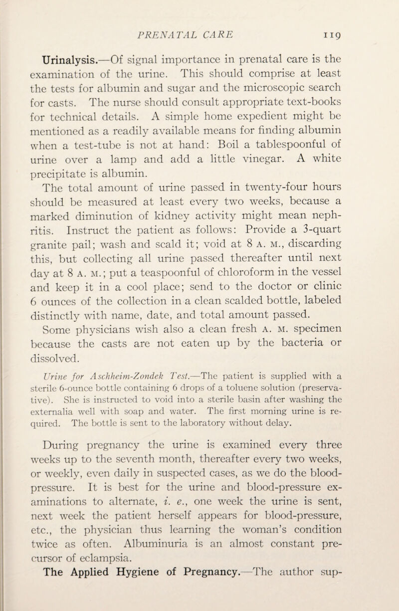 Urinalysis.—Of signal importance in prenatal care is the examination of the urine. This should comprise at least the tests for albumin and sugar and the microscopic search for casts. The nurse should consult appropriate text-books for technical details. A simple home expedient might be mentioned as a readily available means for finding albumin when a test-tube is not at hand: Boil a tablespoonful of urine over a lamp and add a little vinegar. A white precipitate is albumin. The total amount of urine passed in twenty-four hours should be measured at least every two weeks, because a marked diminution of kidney activity might mean neph¬ ritis. Instruct the patient as follows: Provide a 3-quart granite pail; wash and scald it; void at 8 a. m., discarding this, but collecting all urine passed thereafter until next day at 8 a. m. ; put a teaspoonful of chloroform in the vessel and keep it in a cool place; send to the doctor or clinic 6 ounces of the collection in a clean scalded bottle, labeled distinctly with name, date, and total amount passed. Some physicians wish also a clean fresh a. m. specimen because the casts are not eaten up by the bacteria or dissolved. Urine for Aschheim-Zondek Test.—The patient is supplied with a sterile 6-ounce bottle containing 6 drops of a toluene solution (preserva¬ tive). She is instructed to void into a sterile basin after washing the externalia well with soap and water. The first morning urine is re¬ quired. The bottle is sent to the laboratory without delay. During pregnancy the urine is examined every three weeks up to the seventh month, thereafter every two weeks, or weekly, even daily in suspected cases, as we do the blood- pressure. It is best for the urine and blood-pressure ex¬ aminations to alternate, i. e., one week the urine is sent, next week the patient herself appears for blood-pressure, etc., the physician thus learning the woman’s condition twice as often. Albuminuria is an almost constant pre¬ cursor of eclampsia. The Applied Hygiene of Pregnancy.—The author sup-