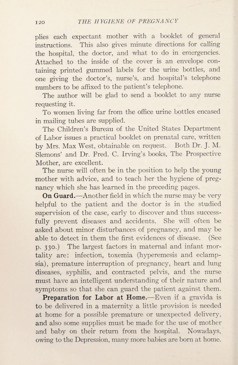 plies each expectant mother with a booklet of general instructions. This also gives minute directions for calling the hospital, the doctor, and what to do in emergencies. Attached to the inside of the cover is an envelope con¬ taining printed gummed labels for the urine bottles, and one giving the doctor’s, nurse’s, and hospital’s telephone numbers to be affixed to the patient’s telephone. The author will be glad to send a booklet to any nurse requesting it. To women living far from the office urine bottles encased in mailing tubes are supplied. The Children’s Bureau of the United States Department of Labor issues a practical booklet on prenatal care, written by Mrs. Max West, obtainable on request. Both Dr. J. M. Slemons’ and Dr. Fred. C. Irving’s books, The Prospective Mother, are excellent. The nurse will often be in the position to help the young mother with advice, and to teach her the hygiene of preg¬ nancy which she has learned in the preceding pages. On Guard.—Another field in which the nurse may be very helpful to the patient and the doctor is in the studied supervision of the case, early to discover and thus success¬ fully prevent diseases and accidents. She will often be asked about minor disturbances of pregnancy, and may be able to detect in them the first evidences of disease. (See p. 330.) The largest factors in maternal and infant mor¬ tality are: infection, toxemia (hyperemesis and eclamp¬ sia), premature interruption of pregnancy, heart and lung diseases, syphilis, and contracted pelvis, and the nurse must have an intelligent understanding of their nature and symptoms so that she can guard the patient against them. Preparation for Labor at Home.—Even if a gravida is to be delivered in a maternity a little provision is needed at home for a possible premature or unexpected delivery, and also some supplies must be made for the use of mother and baby on their return from the hospital. Nowadays, owing to the Depression, many more babies are born at home.