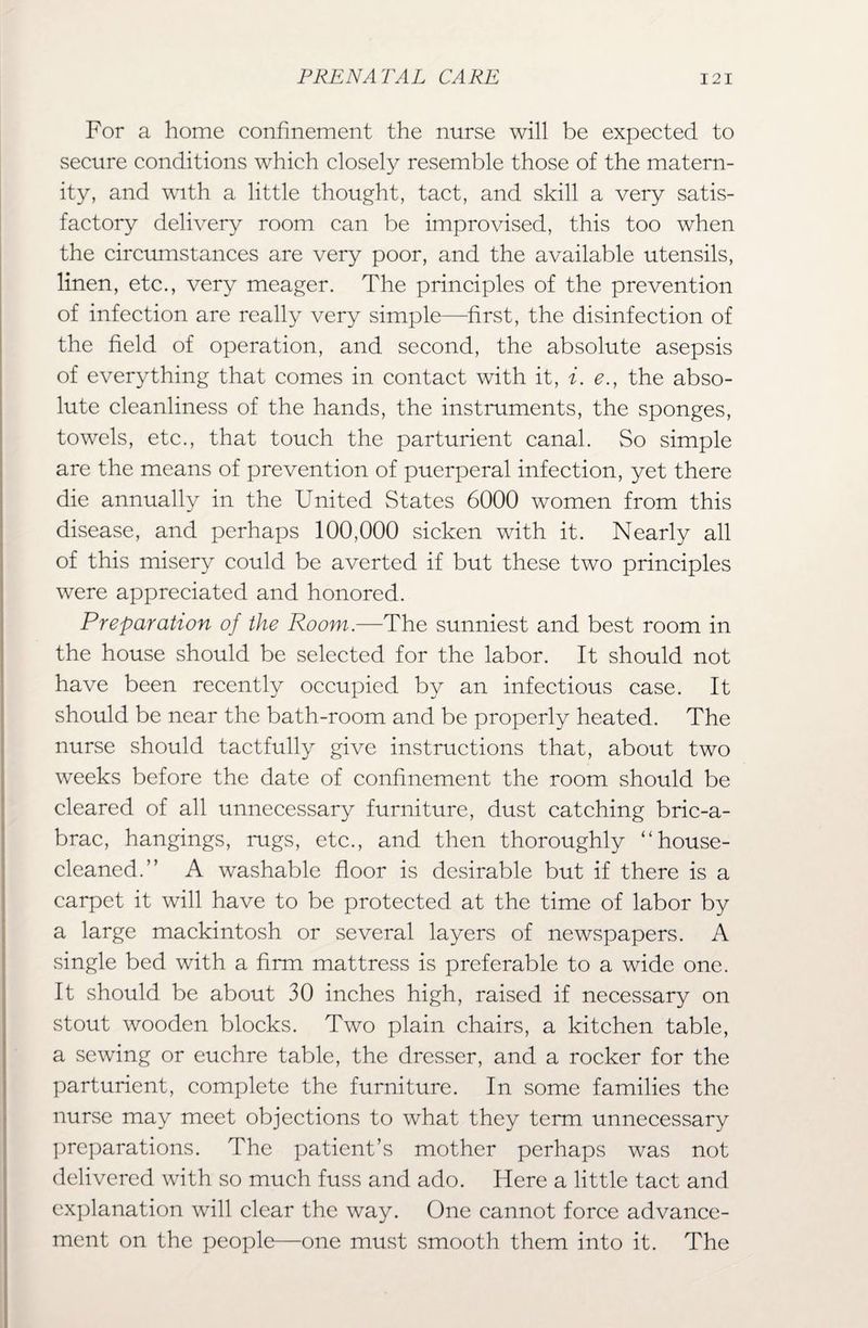For a home confinement the nurse will be expected to secure conditions which closely resemble those of the matern¬ ity, and with a little thought, tact, and skill a very satis¬ factory delivery room can be improvised, this too when the circumstances are very poor, and the available utensils, linen, etc., very meager. The principles of the prevention of infection are really very simple—first, the disinfection of the field of operation, and second, the absolute asepsis of everything that comes in contact with it, i. e., the abso¬ lute cleanliness of the hands, the instruments, the sponges, towels, etc., that touch the parturient canal. So simple are the means of prevention of puerperal infection, yet there die annually in the United States 6000 women from this disease, and perhaps 100,000 sicken with it. Nearly all of this misery could be averted if but these two principles were appreciated and honored. Preparation of the Room.—The sunniest and best room in the house should be selected for the labor. It should not have been recently occupied by an infectious case. It should be near the bath-room and be properly heated. The nurse should tactfully give instructions that, about two weeks before the date of confinement the room should be cleared of all unnecessary furniture, dust catching bric-a- brac, hangings, rugs, etc., and then thoroughly “house- cleaned.” A washable floor is desirable but if there is a carpet it will have to be protected at the time of labor by a large mackintosh or several layers of newspapers. A single bed with a firm mattress is preferable to a wide one. It should be about 30 inches high, raised if necessary on stout wooden blocks. Two plain chairs, a kitchen table, a sewing or euchre table, the dresser, and a rocker for the parturient, complete the furniture. In some families the nurse may meet objections to what they term unnecessary preparations. The patient’s mother perhaps was not delivered with so much fuss and ado. Here a little tact and explanation will clear the way. One cannot force advance¬ ment on the people—one must smooth them into it. The