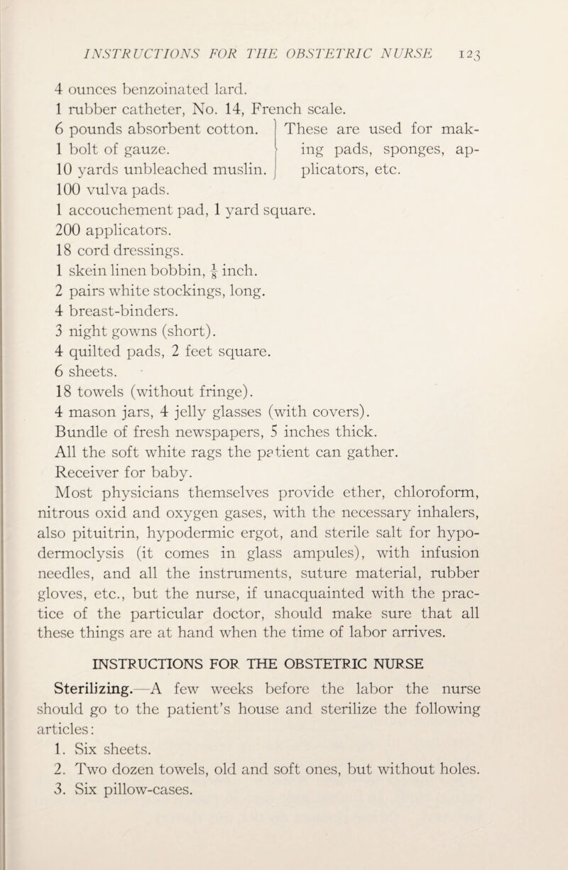 4 ounces benzoinated lard. 1 rubber catheter, No. 14, French scale. These are used for mak¬ ing pads, sponges, ap¬ plicators, etc. 6 pounds absorbent cotton. 1 bolt of gauze. 10 yards unbleached muslin. 100 vulva pads. 1 accouchement pad, 1 yard square. 200 applicators. 18 cord dressings. 1 skein linen bobbin, inch. 2 pairs white stockings, long. 4 breast-binders. 3 night gowns (short). 4 quilted pads, 2 feet square. 6 sheets. 18 towels (without fringe). 4 mason jars, 4 jelly glasses (with covers). Bundle of fresh newspapers, 5 inches thick. All the soft white rags the patient can gather. Receiver for baby. Most physicians themselves provide ether, chloroform, nitrous oxid and oxygen gases, with the necessary inhalers, also pituitrin, hypodermic ergot, and sterile salt for hypo- dermoclysis (it comes in glass ampules), with infusion needles, and all the instruments, suture material, rubber gloves, etc., but the nurse, if unacquainted with the prac¬ tice of the particular doctor, should make sure that all these things are at hand when the time of labor arrives. INSTRUCTIONS FOR THE OBSTETRIC NURSE Sterilizing.—A few weeks before the labor the nurse should go to the patient’s house and sterilize the following articles: 1. Six sheets. 2. Two dozen towels, old and soft ones, but without holes. 3. Six pillow-cases.