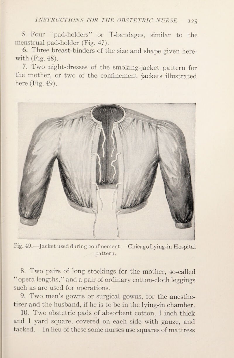 5. Four “pad-holders” or T-bandages, similar to the menstrual pad-holder (Fig. 47). 6. Three breast-binders of the size and shape given here¬ with (Fig. 48). 7. Two night-dresses of the smoking-jacket pattern for the mother, or two of the confinement jackets illustrated here (Fig. 49). Tig. 49.—Jacket used during confinement. Chicago Lying-in Hospital pattern. 8. Two pairs of long stockings for the mother, so-called “opera lengths,” and a pair of ordinary cotton-cloth leggings such as are used for operations. 9. Two men’s gowns or surgical gowns, for the anesthe- tizer and the husband, if he is to be in the lying-in chamber. 10. Two obstetric pads of absorbent cotton, 1 inch thick and 1 yard square, covered on each side with gauze, and tacked. In lieu of these some nurses use squares of mattress