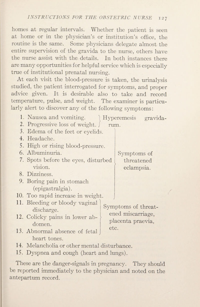 homes at regular intervals. Whether the patient is seen at home or in the physician’s or institution’s office, the routine is the same. Some physicians delegate almost the entire supervision of the gravida to the nurse, others have the nurse assist with the details. In both instances there are many opportunities for helpful service which is especially true of institutional prenatal nursing. At each visit the blood-pressure is taken, the urinalysis studied, the patient interrogated for symptoms, and proper advice given. It is desirable also to take and record temperature, pulse, and weight. The examiner is particu¬ larly alert to discover any of the following symptoms: Symptoms of threatened eclampsia. 1. Nausea and vomiting. 1 Hyperemesis gravida- 2. Progressive loss of weight. / rum. 3. Edema of the feet or eyelids. 4. Headache. 5. High or rising blood-pressure. 6. Albuminuria. 7. Spots before the eyes, disturbed vision. 8. Dizziness. 9. Boring pain in stomach (epigastralgia). 10. Too rapid increase in weight. 11. Bleeding or bloody vaginal discharge. 12. Colicky pains in lower ab¬ domen. 13. Abnormal absence of fetal j heart tones. 14. Melancholia or other mental disturbance. 15. Dyspnea and cough (heart and lungs). l Symptoms of threat¬ ened miscarriage, placenta praevia, etc. These are the danger-signals in pregnancy. They should be reported immediately to the physician and noted on the antepartum record.