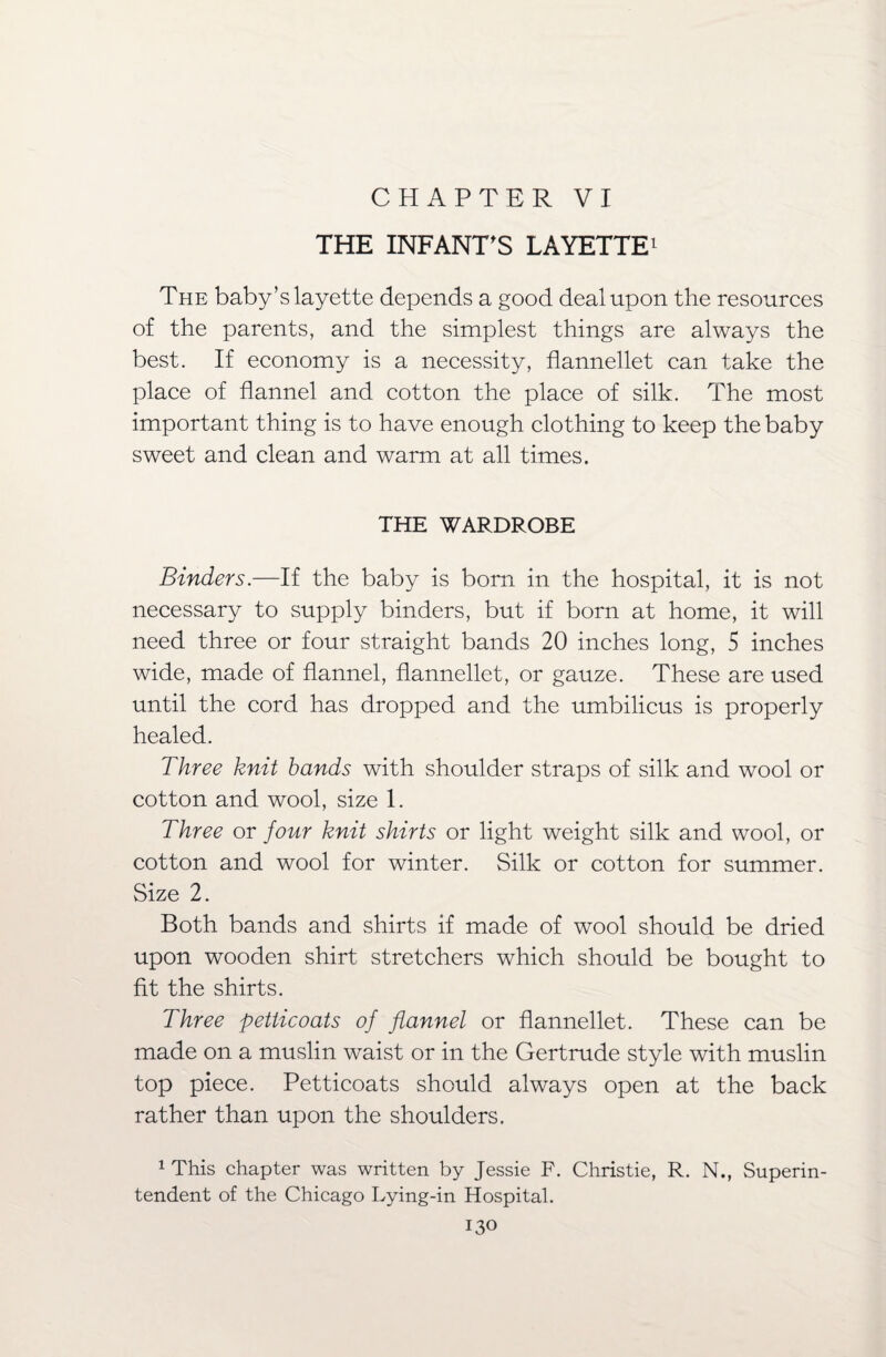 CHAPTER VI THE INFANT'S LAYETTE1 The baby’s layette depends a good deal upon the resources of the parents, and the simplest things are always the best. If economy is a necessity, flannellet can take the place of flannel and cotton the place of silk. The most important thing is to have enough clothing to keep the baby sweet and clean and warm at all times. THE WARDROBE Binders.—If the baby is born in the hospital, it is not necessary to supply binders, but if born at home, it will need three or four straight bands 20 inches long, 5 inches wide, made of flannel, flannellet, or gauze. These are used until the cord has dropped and the umbilicus is properly healed. Three knit bands with shoulder straps of silk and wool or cotton and wool, size 1. Three or four knit shirts or light weight silk and wool, or cotton and wool for winter. Silk or cotton for summer. Size 2. Both bands and shirts if made of wool should be dried upon wooden shirt stretchers which should be bought to fit the shirts. Three petticoats of flannel or flannellet. These can be made on a muslin waist or in the Gertrude style with muslin top piece. Petticoats should always open at the back rather than upon the shoulders. 1 This chapter was written by Jessie F. Christie, R. N., Superin¬ tendent of the Chicago Lying-in Hospital.