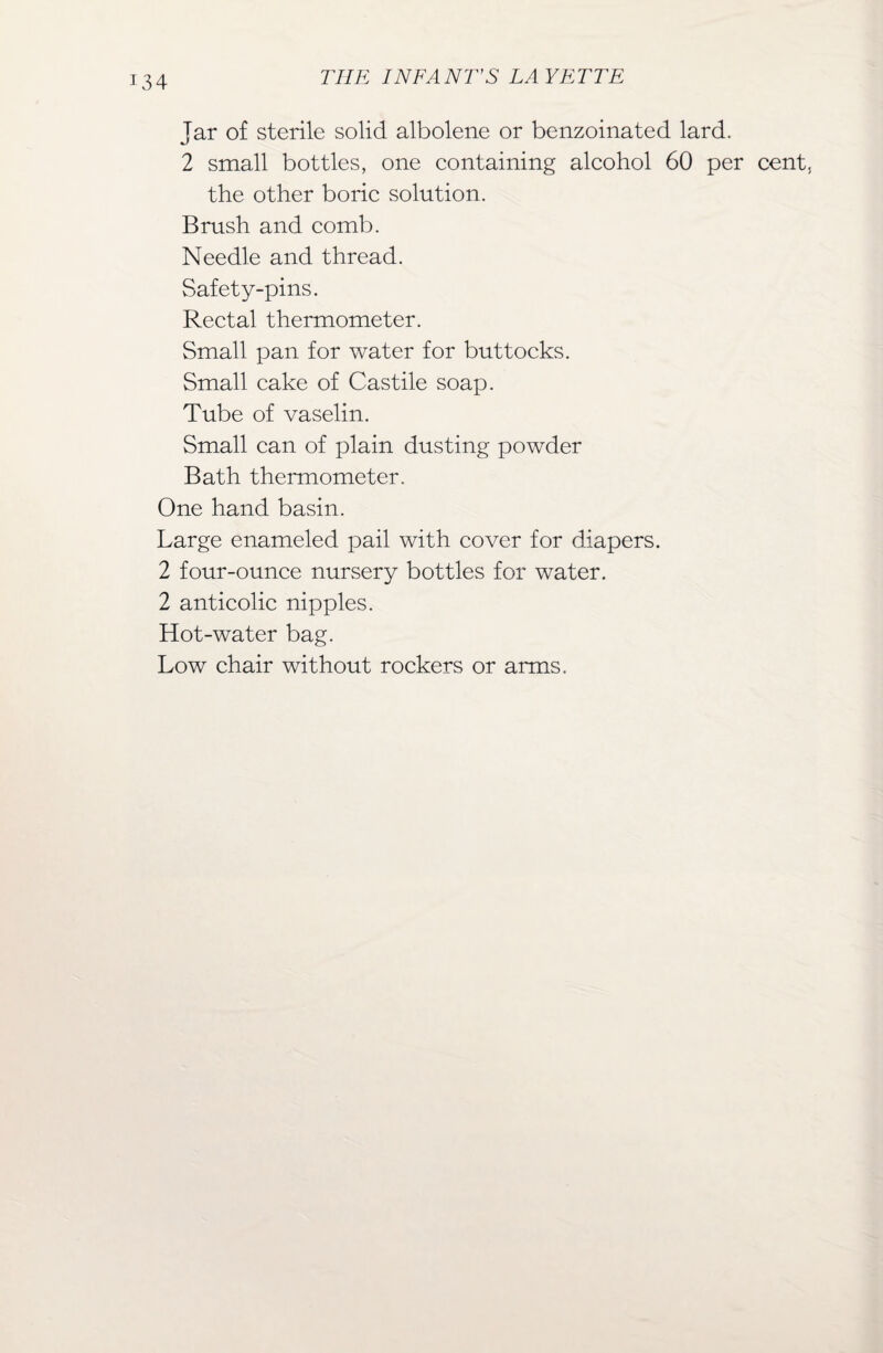 Jar of sterile solid albolene or benzoinated lard. 2 small bottles, one containing alcohol 60 per cent, the other boric solution. Brush and comb. Needle and thread. Safety-pins. Rectal thermometer. Small pan for water for buttocks. Small cake of Castile soap. Tube of vaselin. Small can of plain dusting powder Bath thermometer. One hand basin. Large enameled pail with cover for diapers. 2 four-ounce nursery bottles for water. 2 anticolic nipples. Hot-water bag. Low chair without rockers or arms.
