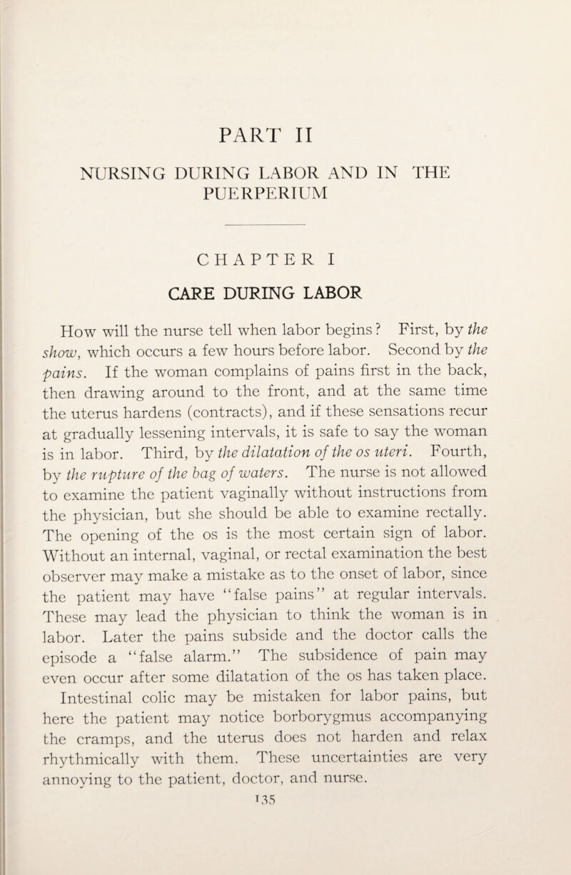 NURSING DURING LABOR AND IN THE PUE RPERIUM CHAPTER I CARE DURING LABOR How will the nurse tell when labor begins ? First, by the show, which occurs a few hours before labor. Second by the pains. If the woman complains of pains first in the back, then drawing around to the front, and at the same time the uterus hardens (contracts), and if these sensations recur at gradually lessening intervals, it is safe to say the woman is in labor. Third, by the dilatation of the os uteri. Fourth, by the rupture of the hag of waters. The nurse is not allowed to examine the patient vaginally without instructions from the physician, but she should be able to examine rectally. The opening of the os is the most certain sign of labor. Without an internal, vaginal, or rectal examination the best observer may make a mistake as to the onset of labor, since the patient may have “false pains” at regular intervals. These may lead the physician to think the woman is in labor. Later the pains subside and the doctor calls the episode a “false alarm.” The subsidence of pain may even occur after some dilatation of the os has taken place. Intestinal colic may be mistaken for labor pains, but here the patient may notice borborygmus accompanying the cramps, and the uterus does not harden and relax rhythmically with them. These uncertainties are very annoying to the patient, doctor, and nurse. i35