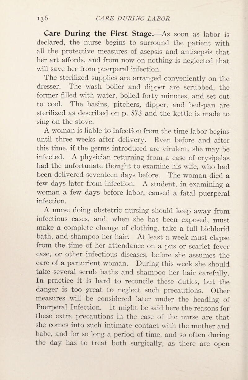 Care During the First Stage.—As soon as labor is declared, the nurse begins to surround the patient with all the protective measures of asepsis and antisepsis that her art affords, and from now on nothing is neglected that will save her from puerperal infection. The sterilized supplies are arranged conveniently on the dresser. The wash boiler and dipper are scrubbed, the former filled with water, boiled forty minutes, and set out to cool. The basins, pitchers, dipper, and bed-pan are sterilized as described on p. 573 and the kettle is made to sing on the stove. A woman is liable to infection from the time labor begins until three weeks after delivery. Even before and after this time, if the germs introduced are virulent, she may be infected. A physician returning from a case of erysipelas had the unfortunate thought to examine his wife, who had been delivered seventeen days before. The woman died a few days later from infection. A. student, in examining a woman a few days before labor, caused a fatal puerperal infection. A nurse doing obstetric nursing should keep away from infectious cases, and, when she has been exposed, must make a complete change of clothing, take a full bichlorid bath, and shampoo her hair. At least a week must elapse from the time of her attendance on a pus or scarlet fever case, or other infectious diseases, before she assumes the care of a parturient woman. During this week she should take several scrub baths and shampoo her hair carefully. In practice it is hard to reconcile these duties, but the danger is too great to neglect such precautions. Other measures will be considered later under the heading of Puerperal Infection. It might be said here the reasons for these extra precautions in the case of the nurse are that she comes into such intimate contact with the mother and babe, and for so long a period of time, and so often during the day has to treat both surgically, as there are open
