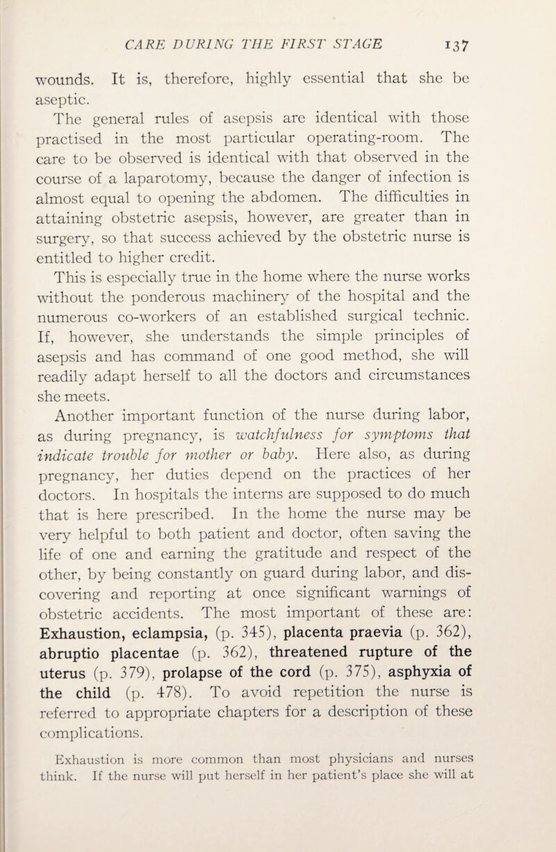 wounds. It is, therefore, highly essential that she be aseptic. The general rules of asepsis are identical with those practised in the most particular operating-room. The care to be observed is identical with that observed in the course of a laparotomy, because the danger of infection is almost equal to opening the abdomen. The difficulties in attaining obstetric asepsis, however, are greater than in surgery, so that success achieved by the obstetric nurse is entitled to higher credit. This is especially true in the home where the nurse works without the ponderous machinery of the hospital and the numerous co-workers of an established surgical technic. If, however, she understands the simple principles of asepsis and has command of one good method, she will readily adapt herself to all the doctors and circumstances she meets. Another important function of the nurse during labor, as during pregnancy, is watchfulness for symptoms that indicate trouble for mother or baby. Here also, as during pregnancy, her duties depend on the practices of her doctors. In hospitals the interns are supposed to do much that is here prescribed. In the home the nurse may be very helpful to both patient and doctor, often saving the life of one and earning the gratitude and respect of the other, by being constantly on guard during labor, and dis¬ covering and reporting at once significant warnings of obstetric accidents. The most important of these are: Exhaustion, eclampsia, (p. 345), placenta praevia (p. 362), abruptio placentae (p. 362), threatened rupture of the uterus (p. 379), prolapse of the cord (p. 375), asphyxia of the child (p. 478). To avoid repetition the nurse is referred to appropriate chapters for a description of these complications. Exhaustion is more common than most physicians and nurses think. If the nurse will put herself in her patient’s place she will at