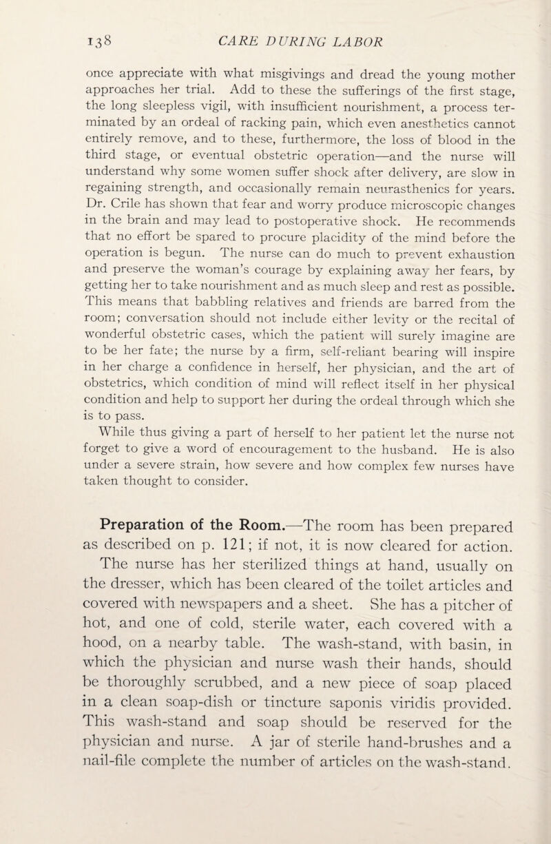 once appreciate with what misgivings and dread the young mother approaches her trial. Add to these the sufferings of the first stage, the long sleepless vigil, with insufficient nourishment, a process ter¬ minated by an ordeal of racking pain, which even anesthetics cannot entirely remove, and to these, furthermore, the loss of blood in the third stage, or eventual obstetric operation—and the nurse will understand why some women suffer shock after delivery, are slow in regaining strength, and occasionally remain neurasthenics for years. Dr. Crile has shown that fear and worry produce microscopic changes in the brain and may lead to postoperative shock. He recommends that no effort be spared to procure placidity of the mind before the operation is begun. The nurse can do much to prevent exhaustion and preserve the woman's courage by explaining away her fears, by getting her to take nourishment and as much sleep and rest as possible. I his means that babbling relatives and friends are barred from the room; conversation should not include either levity or the recital of wonderful obstetric cases, which the patient will surely imagine are to be her fate; the nurse by a firm, self-reliant bearing will inspire in her charge a confidence in herself, her physician, and the art of obstetrics, which condition of mind will reflect itself in her physical condition and help to support her during the ordeal through which she is to pass. While thus giving a part of herself to her patient let the nurse not forget to give a word of encouragement to the husband. He is also under a severe strain, how severe and how complex few nurses have taken thought to consider. Preparation of the Room.—The room has been prepared as described on p. 121; if not, it is now cleared for action. The nurse has her sterilized things at hand, usually on the dresser, which has been cleared of the toilet articles and covered with newspapers and a sheet. She has a pitcher of hot, and one of cold, sterile water, each covered with a hood, on a nearby table. The wash-stand, with basin, in which the physician and nurse wash their hands, should be thoroughly scrubbed, and a new piece of soap placed in a clean soap-dish or tincture saponis viridis provided. This wash-stand and soap should be reserved for the physician and nurse. A jar of sterile hand-brushes and a nail-file complete the number of articles on the wash-stand.