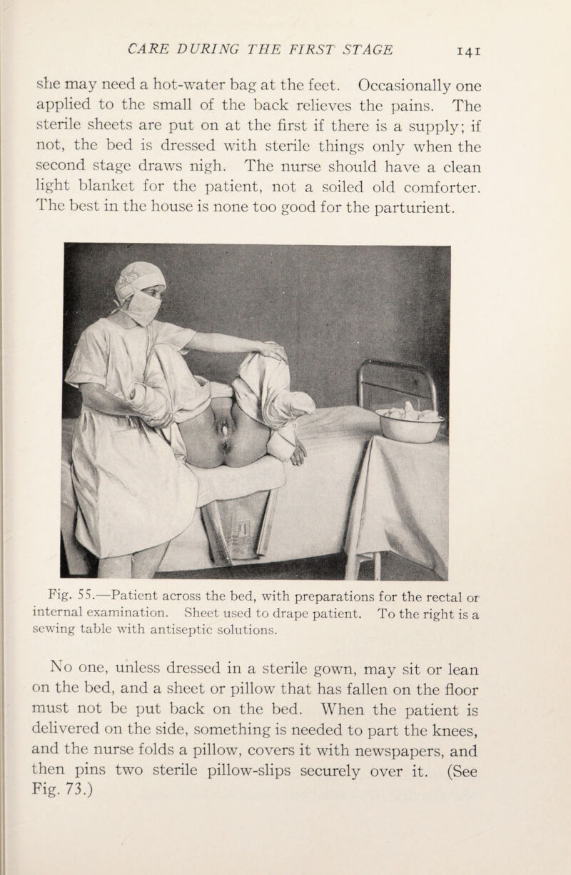she may need a hot-water bag at the feet. Occasionally one applied to the small of the back relieves the pains. The sterile sheets are put on at the first if there is a supply; if not, the bed is dressed with sterile things only when the second stage draws nigh. The nurse should have a clean light blanket for the patient, not a soiled old comforter. The best in the house is none too good for the parturient. Fig. 55.—Patient across the bed, with preparations for the rectal or internal examination. Sheet used to drape patient. To the right is a sewing table with antiseptic solutions. No one, unless dressed in a sterile gown, may sit or lean on the bed, and a sheet or pillow that has fallen on the floor must not be put back on the bed. When the patient is delivered on the side, something is needed to part the knees, and the nurse folds a pillow, covers it with newspapers, and then pins two sterile pillow-slips securely over it. (See Fig. 73.)