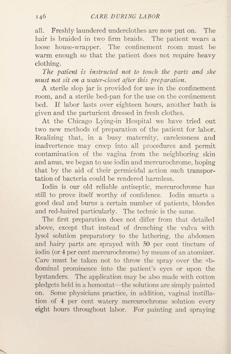 all. Freshly laundered underclothes are now put on. The hair is braided in two firm braids. The patient wears a loose house-wrapper. The confinement room must be warm enough so that the patient does not require heavy clothing. The patient is instructed not to touch the parts and she must not sit on a water-closet after this preparation. A sterile slop jar is provided for use in the confinement room, and a sterile bed-pan for the use on the confinement bed. If labor lasts over eighteen hours, another bath is given and the parturient dressed in fresh clothes. At the Chicago Lying-in Hospital we have tried out two new methods of preparation of the patient for labor. Realizing that, in a busy maternity, carelessness and inadvertence may creep into all procedures and permit contamination of the vagina from the neighboring skin and anus, we began to use iodin and mercurochrome, hoping that by the aid of their germicidal action such transpor¬ tation of bacteria could be rendered harmless. Iodin is our old reliable antiseptic, mercurochrome has still to prove itself worthy of confidence. Iodin smarts a good deal and burns a certain number of patients, blondes and red-haired particularly. The technic is the same. The first preparation does not differ from that detailed above, except that instead of drenching the vulva with lysol solution preparatory to the lathering, the abdomen and hairy parts are sprayed with 50 per cent tincture of iodin (or 4 per cent mercurochrome) by means of an atomizer. Care must be taken not to throw the spray over the ab¬ dominal prominence into the patient’s eyes or upon the bystanders. The application may be also made with cotton pledgets held in a hemostat—the solutions are simply painted on. Some physicians practice, in addition, vaginal instilla¬ tion of 4 per cent watery mercurochrome solution every eight hours throughout labor. For painting and spraying