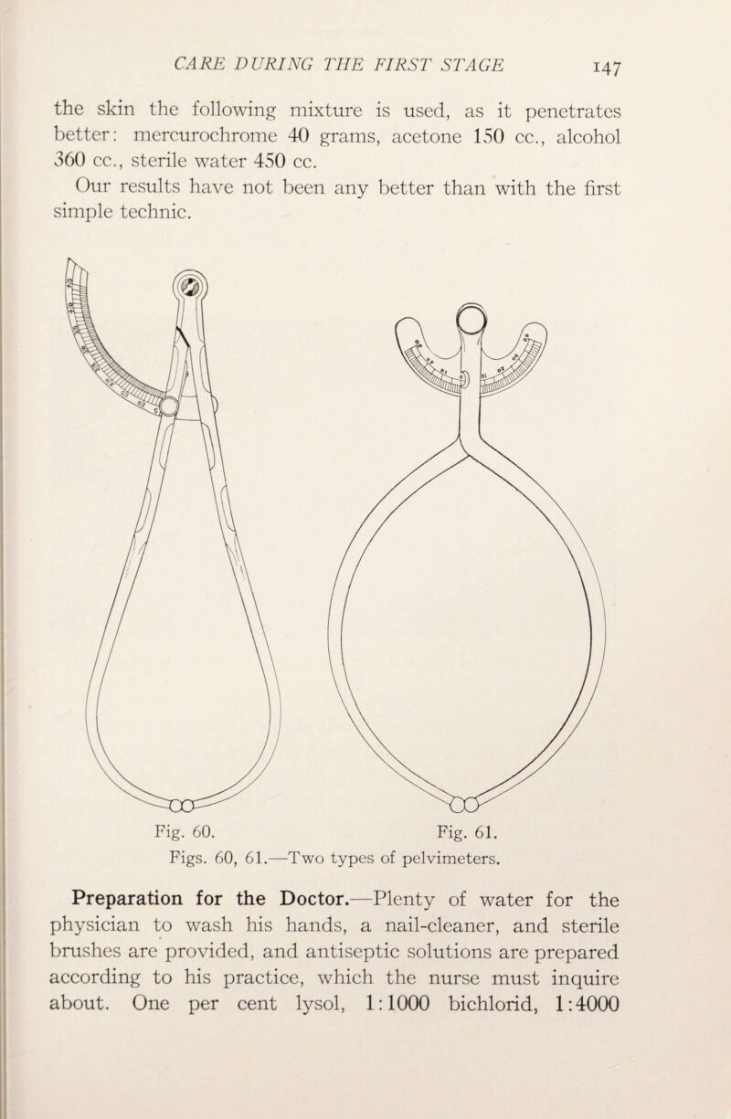 the skin the following mixture is used, as it penetrates better: mercurochrome 40 grams, acetone 150 cc., alcohol 360 cc., sterile water 450 cc. Our results have not been any better than with the first simple technic. Figs. 60, 61.—Two types of pelvimeters. Preparation for the Doctor.—Plenty of water for the physician to wash his hands, a nail-cleaner, and sterile brushes are provided, and antiseptic solutions are prepared according to his practice, which the nurse must inquire about. One per cent lysol, 1:1000 bichlorid, 1:4000