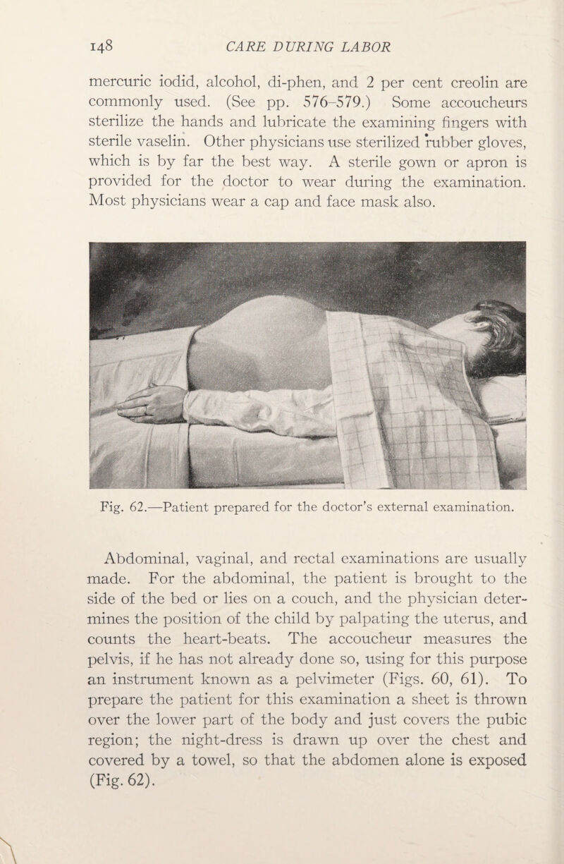mercuric iodid, alcohol, di-phen, and 2 per cent creolin are commonly used. (See pp. 576-579.) Some accoucheurs sterilize the hands and lubricate the examining fingers with sterile vaselin. Other physicians use sterilized rubber gloves, which is by far the best way. A sterile gown or apron is provided for the doctor to wear during the examination. Most physicians wear a cap and face mask also. Abdominal, vaginal, and rectal examinations are usually made. For the abdominal, the patient is brought to the side of the bed or lies on a couch, and the physician deter¬ mines the position of the child by palpating the uterus, and counts the heart-beats. The accoucheur measures the pelvis, if he has not already done so, using for this purpose an instrument known as a pelvimeter (Figs. 60, 61). To prepare the patient for this examination a sheet is thrown over the lower part of the body and just covers the pubic region; the night-dress is drawn up over the chest and covered by a towel, so that the abdomen alone is exposed (Fig. 62). ‘