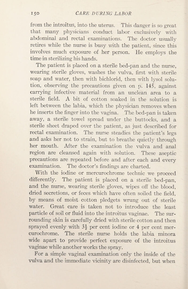 from the introitus, into the uterus. This danger is so great that many physicians conduct labor exclusively with abdominal and rectal examinations. The doctor usually retires while the nurse is busy with the patient, since this involves much exposure of her person. He employs the time in sterilizing his hands. The patient is placed on a sterile bed-pan and the nurse, wearing sterile gloves, washes the vulva, first with sterile soap and water, then with bichlorid, then with lysol solu¬ tion, observing the precautions given on p. 145, against carrying infective material from an unclean area to a sterile field. A bit of cotton soaked in the solution is left between the labia, which the physician removes when he inserts the finger into the vagina. The bed-pan is taken away, a sterile towel spread under the buttocks, and a sterile sheet draped over the patient, as just described for rectal examination. The nurse steadies the patient’s legs and asks her not to strain, but to breathe quietly through her mouth. After the examination the vulva and anal region are cleansed again with solution. These aseptic precautions are repeated before and after each and every examination. The doctor’s findings are charted. With the iodine or mercurochrome technic we proceed differently. The patient is placed on a sterile bed-pan, and the nurse, wearing sterile gloves, wipes off the blood, dried secretions, or feces which have often soiled the field, by means of moist cotton pledgets wrung out of sterile water. Great care is taken not to introduce the least particle of soil or fluid into the introitus vaginae. The sur¬ rounding skin is carefully dried with sterile cotton and then sprayed evenly with 3\ per cent iodine or 4 per cent mer¬ curochrome. The sterile nurse holds the labia minora wide apart to provide perfect exposure of the introitus vaginae while another works the spray. For a simple vaginal examination only the inside of the vulva and the immediate vicinity are disinfected, but when