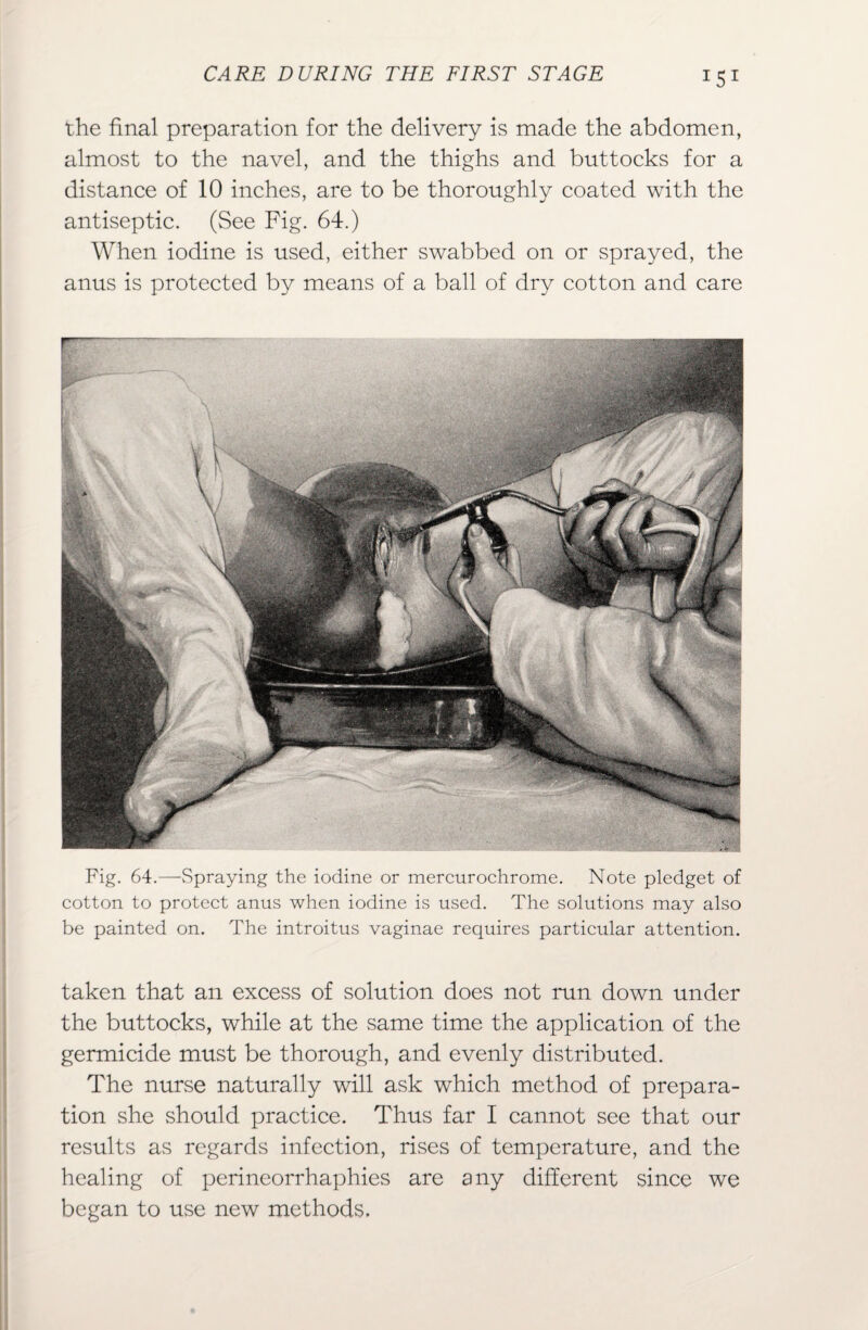 ISI the final preparation for the delivery is made the abdomen, almost to the navel, and the thighs and buttocks for a distance of 10 inches, are to be thoroughly coated with the antiseptic. (See Fig. 64.) When iodine is used, either swabbed on or sprayed, the anus is protected by means of a ball of dry cotton and care Fig. 64.—Spraying the iodine or mercurochrome. Note pledget of cotton to protect anus when iodine is used. The solutions may also be painted on. The introitus vaginae requires particular attention. taken that an excess of solution does not run down under the buttocks, while at the same time the application of the germicide must be thorough, and evenly distributed. The nurse naturally will ask which method of prepara¬ tion she should practice. Thus far I cannot see that our results as regards infection, rises of temperature, and the healing of perineorrhaphies are any different since we began to use new methods.