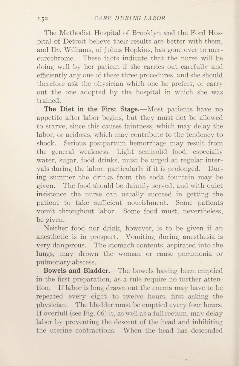 The Methodist Hospital of Brooklyn and the Ford Hos¬ pital of Detroit believe their results are better with them, and Dr. Williams, of Johns Hopkins, has gone over to mer- curochrome. These facts indicate that the nurse will be doing well by her patient if she carries out carefully and efficiently any one of these three procedures, and she should therefore ask the physician which one he prefers, or carry out the one adopted by the hospital in which she was trained. The Diet in the First Stage.—Most patients have no appetite after labor begins, but they must not be allowed to starve, since this causes faintness, which may delay the labor, or acidosis, which may contribute to the tendency to shock. Serious postpartum hemorrhage may result from the general weakness. Light semisolid food, especially water, sugar, food drinks, must be urged at regular inter¬ vals during the labor, particularly if it is prolonged. Dur¬ ing summer the drinks from the soda fountain may be given. The food should be daintily served, and with quiet insistence the nurse can usually succeed in getting the patient to take sufficient nourishment. Some patients vomit throughout labor. Some food must, nevertheless, be given. Neither food nor drink, however, is to be given if an anesthetic is in prospect. Vomiting during anesthesia is very dangerous. The stomach contents, aspirated into the lungs, may drown the woman or cause pneumonia or pulmonary abscess. Bowels and Bladder.—The bowels having been emptied in the first preparation, as a rule require no further atten¬ tion. If labor is long drawn out the enema may have to be repeated every eight to twelve hours, first asking the physician. The bladder must be emptied every four hours. If overfull (see Fig. 66) it, as well as a full rectum, may delay labor by preventing the descent of the head and inhibiting the uterine contractions. When the head has descended