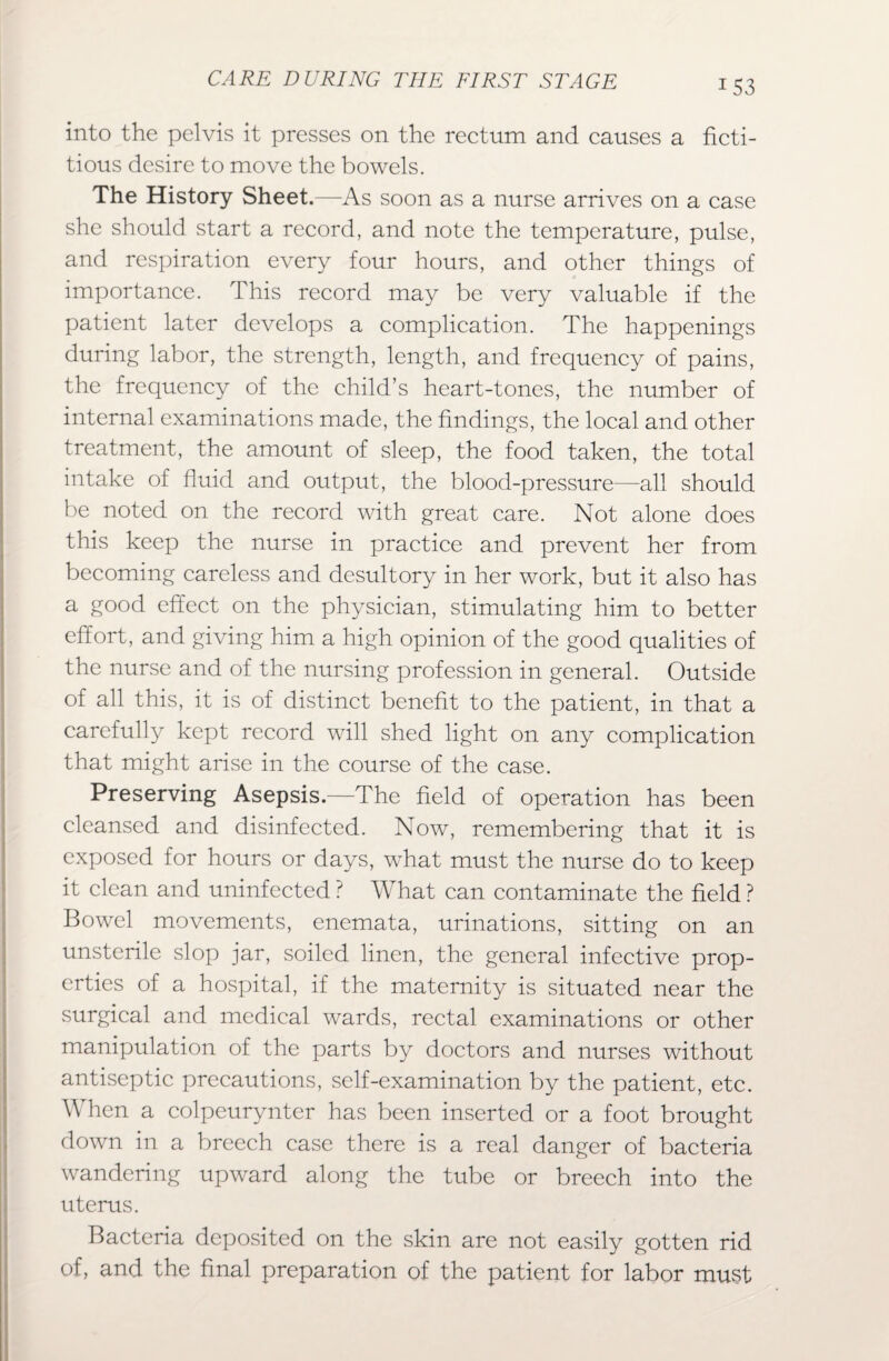 into the pelvis it presses on the rectum and causes a ficti¬ tious desire to move the bowels. The History Sheet.—As soon as a nurse arrives on a case she should start a record, and note the temperature, pulse, and respiration every four hours, and other things of importance. This record may be very valuable if the patient later develops a complication. The happenings during labor, the strength, length, and frequency of pains, the frequency of the child’s heart-tones, the number of internal examinations made, the findings, the local and other treatment, the amount of sleep, the food taken, the total intake of fluid and output, the blood-pressure—all should be noted on the record with great care. Not alone does this keep the nurse in practice and prevent her from becoming careless and desultory in her work, but it also has a good effect on the physician, stimulating him to better effort, and giving him a high opinion of the good qualities of the nurse and of the nursing profession in general. Outside of all this, it is of distinct benefit to the patient, in that a carefully kept record will shed light on any complication that might arise in the course of the case. Preserving Asepsis.—The field of operation has been cleansed and disinfected. Now, remembering that it is exposed for hours or days, what must the nurse do to keep it clean and uninfected ? What can contaminate the field ? Bowel movements, enemata, urinations, sitting on an unsterile slop jar, soiled linen, the general infective prop¬ erties of a hospital, if the maternity is situated near the surgical and medical wards, rectal examinations or other manipulation of the parts by doctors and nurses without antiseptic precautions, self-examination by the patient, etc. When a colpeurynter has been inserted or a foot brought down in a breech case there is a real danger of bacteria wandering upward along the tube or breech into the uterus. Bacteria deposited on the skin are not easily gotten rid of, and the final preparation of the patient for labor must