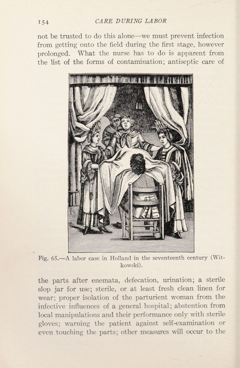 not be trusted to do this alone—we must prevent infection from getting onto the field during the first stage, however prolonged. What the nurse has to do is apparent from the list of the forms of contamination; antiseptic care of Fig. 65.—A labor case in Holland in the seventeenth century (Wit- kowski). the parts after enemata, defecation, urination; a sterile slop jar for use; sterile, or at least fresh clean linen for wear; proper isolation of the parturient woman from the infective influences of a general hospital; abstention from local manipulations and their performance only with sterile gloves; warning the patient against self-examination or even touching the parts; other measures will occur to the