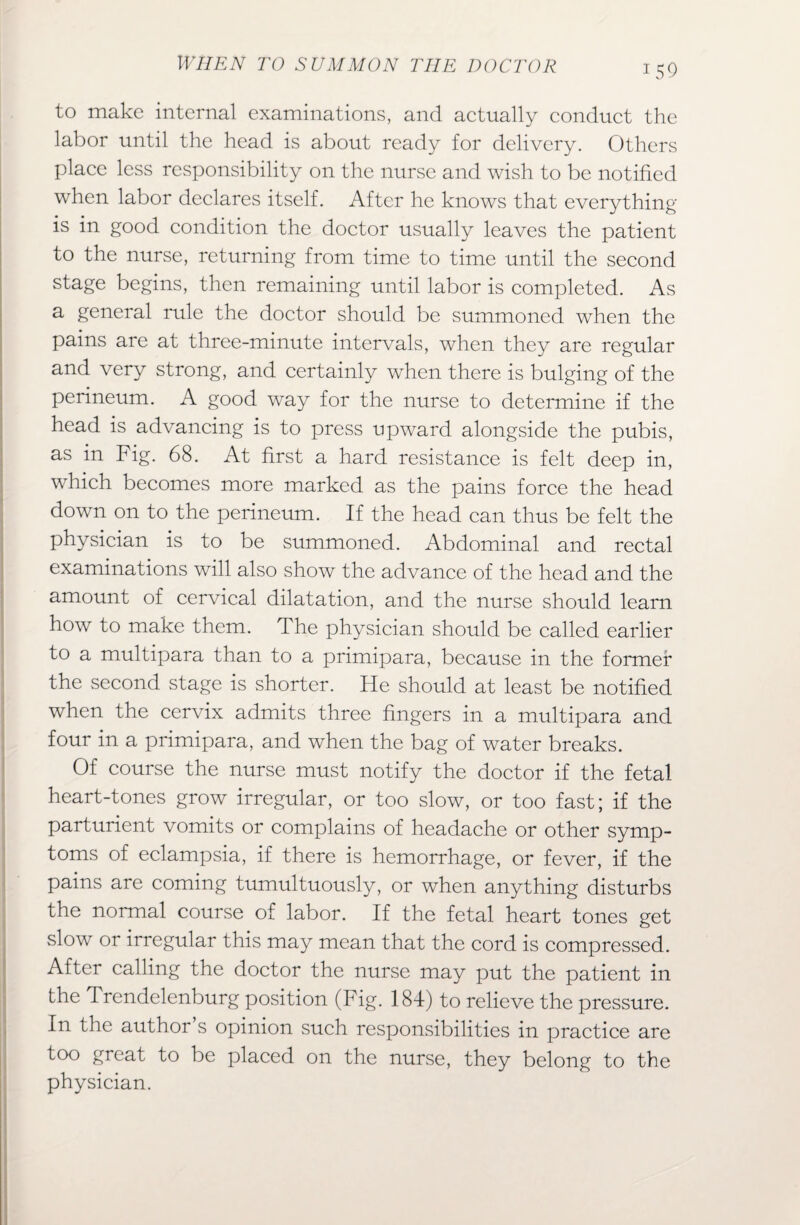 to make internal examinations, and actually conduct the labor until the head is about ready for delivery. Others place less responsibility on the nurse and wish to be notified when labor declares itself. After he knows that everything is in good condition the doctor usually leaves the patient to the nurse, returning from time to time until the second stage begins, then remaining until labor is completed. As a general rule the doctor should be summoned when the pains are at three-minute intervals, when they are regular and very strong, and certainly when there is bulging of the perineum. A good way for the nurse to determine if the head is advancing is to press upward alongside the pubis, as in Fig. 68. At first a hard resistance is felt deep in, which becomes more marked as the pains force the head down on to the perineum. If the head can thus be felt the physician is to be summoned. Abdominal and rectal examinations will also show the advance of the head and the amount of cervical dilatation, and the nurse should learn how to make them. The physician should be called earlier to a multipara than to a primipara, because in the former the second stage is shorter. He should at least be notified when the cervix admits three fingers in a multipara and four in a primipara, and when the bag of water breaks. Of course the nurse must notify the doctor if the fetal heart-tones grow irregular, or too slow, or too fast; if the parturient vomits or complains of headache or other symp¬ toms of eclampsia, if there is hemorrhage, or fever, if the pains are coming tumultuously, or when anything disturbs the normal course of labor. If the fetal heart tones get slow or irregular this may mean that the cord is compressed. After calling the doctor the nurse may put the patient in the Trendelenburg position (Fig. 184) to relieve the pressure. In the author s opinion such responsibilities in practice are too great to be placed on the nurse, they belong to the physician.