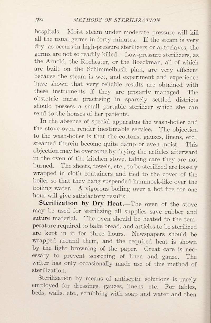 hospitals. Moist steam under moderate pressure will kill all the usual germs in forty minutes. If the steam is very dry, as oceurs in high-pressure sterilizers or autoclaves, the germs are not so readily killed. Low-pressure sterilizers, as the Arnold, the Rochester, or the Boeckman, all of which are built on the Schimmelbush plan, are very efficient because the steam is wet, and experiment and experience have shown that very reliable results are obtained with these instruments if they are properly managed. The obstetric nurse practising in sparsely settled districts should possess a small portable sterilizer which she can send to the houses of her patients. In the absence of special apparatus the wash-boiler and the stove-oven render inestimable service. The objection to the wash-boiler is that the cottons, gauzes, linens, etc., steamed therein become quite damp or even moist. This objection may be overcome by drying the articles afterward in the oven of the kitchen stove, taking care they are not burned. The sheets, towels, etc., to be sterilized are loosely wrapped in cloth containers and tied to the cover of the boiler so that they hang suspended hammock-like over the boiling water. A vigorous boiling over a hot fire for one horn* will give satisfactory results. Sterilization by Dry Heat.—The oven of the stove may be used for sterilizing all supplies save rubber and suture material. The oven should be heated to the tem¬ perature required to bake bread, and articles to be sterilized are kept in it for three hours. Newspapers should be wrapped around them, and the required heat is shown by the light browning of the paper. Great care is nec¬ essary to prevent scorching of linen and gauze. The writer has only occasionally made use of this method of sterilization. Sterilization by means of antiseptic solutions is rarely employed for dressings, gauzes, linens, etc. For tables, beds, walls, etc., scrubbing with soap and water and then