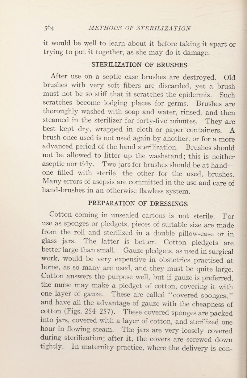 it would be well to learn about it before taking it apart or trying to put it together, as she may do it damage. STERILIZATION OF BRUSHES After use on a septic case brushes are destroyed. Old brushes with very soft fibers are discarded, yet a brush must not be so stiff that it scratches the epidermis. Such scratches become lodging places for germs. Brushes are thoroughly washed with soap and water, rinsed, and then steamed in the sterilizer for forty-five minutes. They are best kept dry, wrapped in cloth or paper containers. A brush once used is not used again by another, or for a more advanced period of the hand sterilization. Brushes should not be allowed to litter up the washstand; this is neither aseptic nor tidy. Two jars for brushes should be at hand— one filled with sterile, the other for the used, brushes. Many errors of asepsis are committed in the use and care of hand-brushes in an otherwise flawless system. PREPARATION OF DRESSINGS Cotton coming in unsealed cartons is not sterile. For use as sponges or pledgets, pieces of suitable size are made from the roll and sterilized in a double pillow-case or in glass jars. The latter is better. Cotton pledgets are better large than small. Gauze pledgets, as used in surgical work, would be very expensive in obstetrics practised at home, as so many are used, and they must be quite large. Cotton answers the purpose well, but if gauze is preferred, the nurse may make a pledget of cotton, covering it with one layer of gauze. These are called '‘covered sponges,” and have all the advantage of gauze with the cheapness of cotton (Figs. 254—257). These covered sponges are packed into jars, covered with a layer of cotton, and sterilized one hour in flowing steam. The jars are very loosely covered during sterilization; after it, the covers are screwed down tightly. In maternity practice, where the delivery is con-