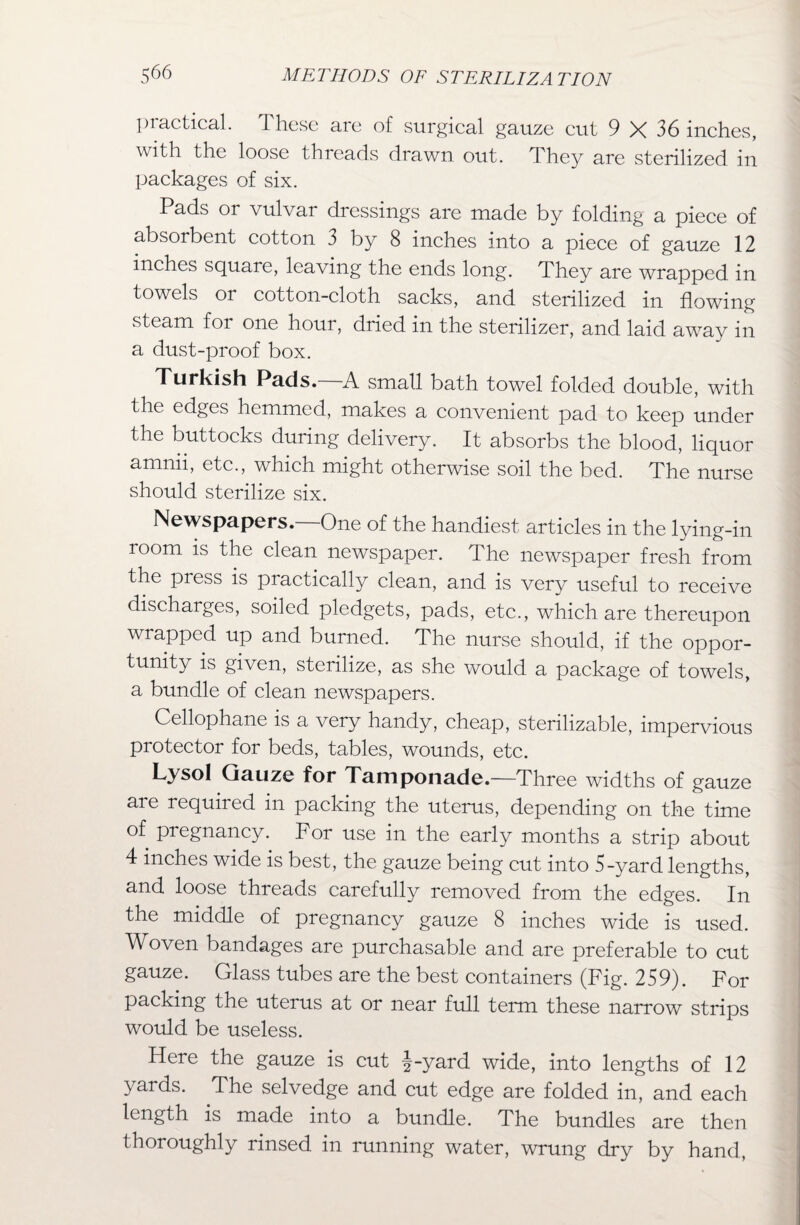 practical. These are of surgical gauze cut 9 X 36 inches, with the loose threads drawn out. They are sterilized in packages of six. Pads or vulvar dressings are made by folding a piece of absorbent cotton 3 by 8 inches into a piece of gauze 12 inches square, leaving the ends long. They are wrapped in towels or cotton-cloth sacks, and sterilized in flowing steam for one hour, dried in the sterilizer, and laid away in a dust-proof box. Turkish Pads.—A small bath towel folded double, with the edges hemmed, makes a convenient pad to keep under the buttocks during delivery. It absorbs the blood, liquor amnii, etc., which might otherwise soil the bed. The nurse should sterilize six. Newspapers.—One of the handiest articles in the lying-in room is the clean newspaper. The newspaper fresh from the press is practically clean, and is very useful to receive discharges, soiled pledgets, pads, etc., which are thereupon wrapped up and burned. The nurse should, if the oppor¬ tunity is given, sterilize, as she would a package of towels, a bundle of clean newspapers. Cellophane is a very handy, cheap, sterilizable, impervious protector for beds, tables, wounds, etc. Lysol Gauze for Tamponade.—Three widths of gauze are required in packing the uterus, depending on the time of pregnancy. For use in the early months a strip about 4 inches wide is best, the gauze being cut into 5-yard lengths, and loose threads carefully removed from the edges. In the middle of pregnancy gauze 8 inches wide is used. Woven bandages are purchasable and are preferable to cut gauze. Glass tubes are the best containers (Fig. 259). For packing the uterus at or near full term these narrow strips would be useless. Here the gauze is cut §-yard wide, into lengths of 12 yards. The selvedge and cut edge are folded in, and each length is made into a bundle. The bundles are then thoroughly rinsed in running water, wrung dry by hand,