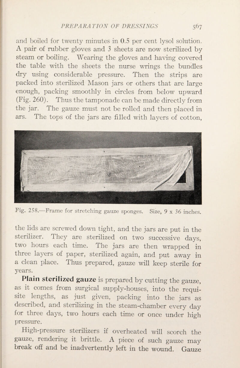 and boiled for twenty minutes in 0.5 per cent lysol solution. A pair of rubber gloves and 3 sheets are now sterilized by steam or boiling. Wearing the gloves and having covered the table with the sheets the nurse wrings the bundles dry using considerable pressure. Then the strips are packed into sterilized Mason jars or others that are large enough, packing smoothly in circles from below upward (Fig. 260). Thus the tamponade can be made directly from the jar. The gauze must not be rolled and then placed in ars. The tops of the jars are filled with layers of cotton, Fig. 258.—Frame for stretching gauze sponges. Size, 9 x 36 inches. the lids are screwed down tight, and the jars are put in the sterilizer. They are sterilized on two successive days, two hours each time. The jars are then wrapped in three layers of paper, sterilized again, and put away in a clean place. Thus prepared, gauze will keep sterile for years. Plain sterilized gauze is prepared by cutting the gauze, as it comes from surgical supply-houses, into the requi¬ site lengths, as just given, packing into the jars as described, and sterilizing in the steam-chamber every day for three days, two hours each time or once under high pressure. High-pressure sterilizers if overheated will scorch the gauze, rendering it brittle. A piece of such gauze may break off and be inadvertently left in the wound. Gauze
