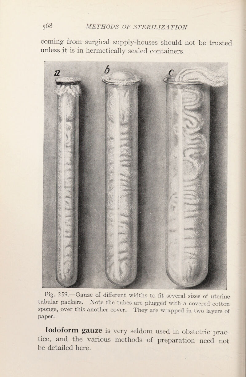 coming from surgical supply-houses should not be trusted unless it is in hermetically sealed containers. Fig. 259.—Gauze of different widths to fit several sizes of uterine tubular packers. Note the tubes are plugged with a covered cotton sponge, over this another cover. They are wrapped in two layers of paper. Iodoform gauze is very seldom used in obstetric prac¬ tice, and the various methods of preparation need not be detailed here.