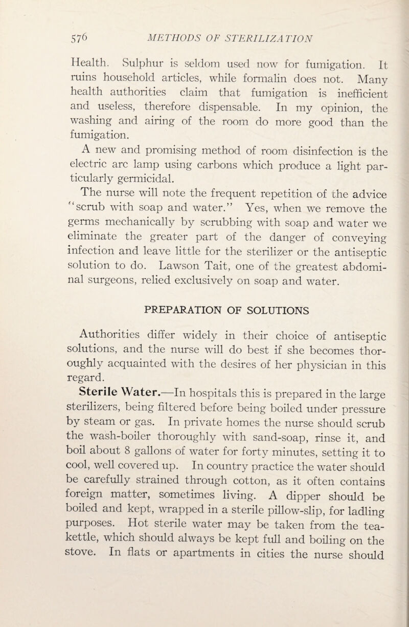 Health. Sulphur is seldom used now for fumigation. It ruins household articles, while formalin does not. Many health authorities claim that fumigation is inefficient and useless, therefore dispensable. In my opinion, the washing and airing of the room do more good than the fumigation. A new and promising method of room disinfection is the electric arc lamp using carbons which produce a light par¬ ticularly germicidal. The nurse will note the frequent repetition of che advice '‘scrub with soap and water.” Yes, when we remove the germs mechanically by scrubbing with soap and water we eliminate the greater part of the danger of conveying infection and leave little for the sterilizer or the antiseptic solution to do. Lawson Tait, one of the greatest abdomi¬ nal surgeons, relied exclusively on soap and water. PREPARATION OF SOLUTIONS Authorities differ widely in their choice of antiseptic solutions, and the nurse will do best if she becomes thor¬ oughly acquainted with the desires of her physician in this regard. Sterile Water.—In hospitals this is prepared in the large sterilizers, being filtered before being boiled under pressure by steam or gas. In private homes the nurse should scrub the wash-boiler thoroughly with sand-soap, rinse it, and boil about 8 gallons of water for forty minutes, setting it to cool, well covered up. In country practice the water should be carefully strained through cotton, as it often contains foreign matter, sometimes living. A dipper should be boiled and kept, wrapped in a sterile pillow-slip, for ladling purposes. Hot sterile water may be taken from the tea¬ kettle, which should always be kept full and boiling on the stove. In flats or apartments in cities the nurse should