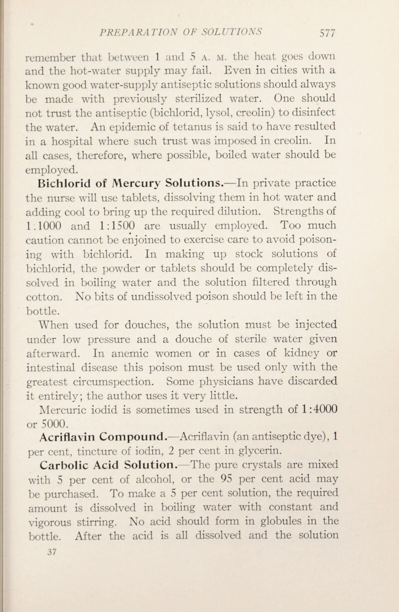 remember that between 1 and 5 a. m. the heat goes down and the hot-water supply may fail. Even in cities with a known good water-supply antiseptic solutions should always be made with previously sterilized water. One should not trust the antiseptic (bichlorid, lysol, creolin) to disinfect the water. An epidemic of tetanus is said to have resulted in a hospital where such trust was imposed in creolin. In all cases, therefore, where possible, boiled water should be employed. Bichlorid of Mercury Solutions.—In private practice the nurse will use tablets, dissolving them in hot water and adding cool to bring up the required dilution. Strengths of 1.1000 and 1:1500 are usually employed. Too much caution cannot be enjoined to exercise care to avoid poison¬ ing with bichlorid. In making up stock solutions of bichlorid, the powder or tablets should be completely dis¬ solved in boiling water and the solution filtered through cotton. No bits of undissolved poison should be left in the bottle. When used for douches, the solution must be injected under low pressure and a douche of sterile water given afterward. In anemic women or in cases of kidney or intestinal disease this poison must be used only with the greatest circumspection. Some physicians have discarded it entirely; the author uses it very little. Mercuric iodid is sometimes used in strength of 1:4000 or 5000. Acriflavin Compound.—Acriflavin (an antiseptic dye), 1 per cent, tincture of iodin, 2 per cent in glycerin. Carbolic Acid Solution.—The pure crystals are mixed with 5 per cent of alcohol, or the 95 per cent acid may be purchased. To make a 5 per cent solution, the required amount is dissolved in boiling water with constant and vigorous stirring. No acid should form in globules in the bottle. After the acid is all dissolved and the solution 37
